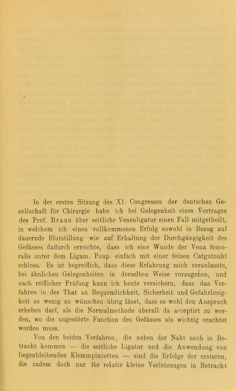 sellschaft für Chirurgie habe ich bei Gelegenheit eines Vortrages des Prof. Braun über seitliche Venenligatur einen Fall mitgetheilt, in welchem ich einen vollkommenen Erfolg sowohl in Bezug auf dauernde Blutstillung wie auf Erhaltung der Durchgängigkeit des Gefässes dadurch erreichte, dass ich eine Wunde der Vena femo- ralis unter dem Ligam. Poup. einfach mit einer feinen Catgutnaht schloss. Es ist begreiflich, dass diese Erfahrung mich veranlasste, bei ähnlichen Gelegenheiten in derselben Weise vorzugehen, und nach reiflicher Prüfung kann ich heute versichern, dass das Ver- fahren in der That an Bequemlichkeit, Sicherheit und Gefahrlosig- keit so wenig zu wünschen übrig lässt, dass es wohl den Anspruch erheben darf, als die Normalmethode überall da acceptirt zu wer- den, wo die ungestörte Function des Gefässes als wichtig erachtet werden muss. Von den beiden Verfahren, die neben der Naht noch in Be- tracht kommen — die seitliche Ligatur und die Anwendung von liegenbleibenden Klemmpincetten — sind die Erfolge der ersteren, die zudem doch nur für relativ kleine Verletzungen in Betracht