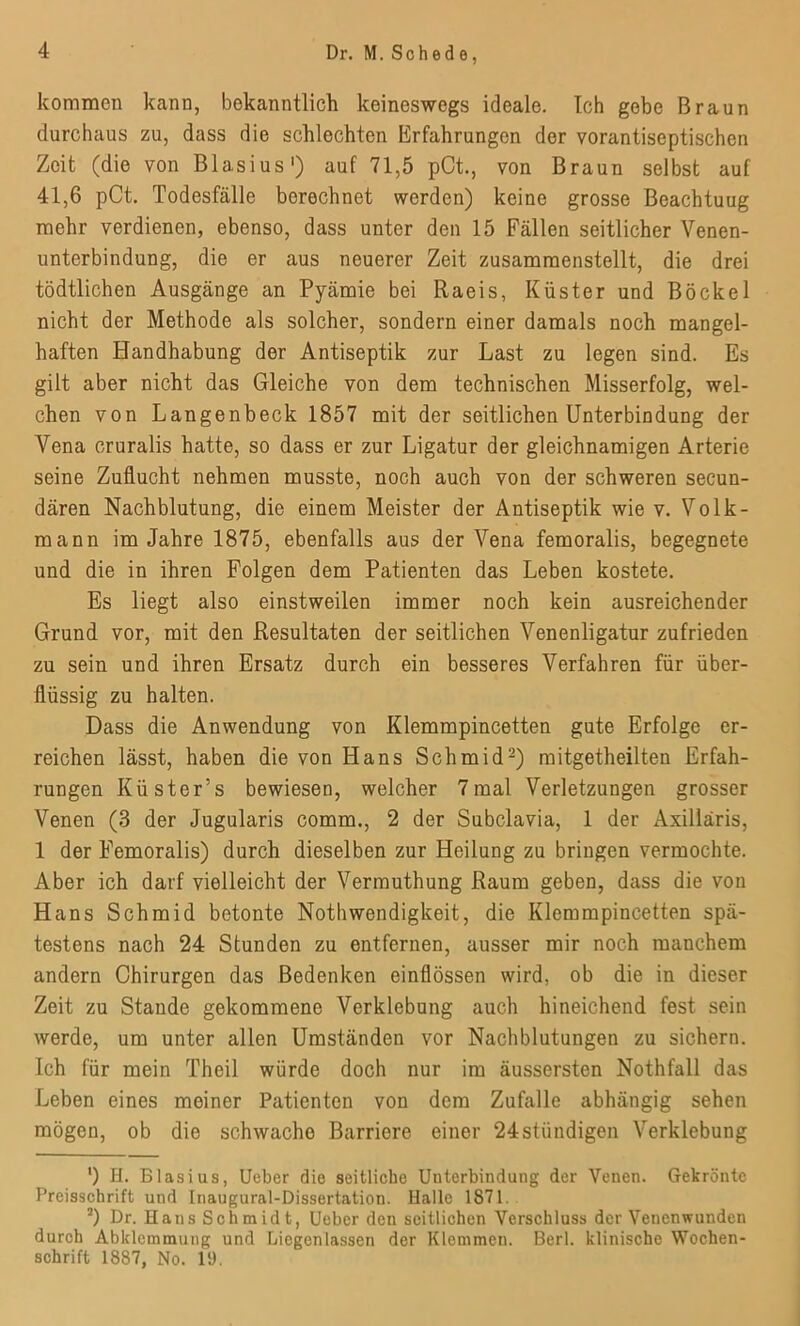 kommen kann, bekanntlich keineswegs ideale. Ich gebe Braun durchaus zu, dass die schlechten Erfahrungen der vorantiseptischen Zeit (die von Blasius1) auf 71,5 pCt., von Braun selbst auf 41,6 pCt. Todesfälle berechnet werden) keine grosse Beachtuug mehr verdienen, ebenso, dass unter den 15 Fällen seitlicher Venen- unterbindung, die er aus neuerer Zeit zusammenstellt, die drei tödtlichen Ausgänge an Pyämie bei Raeis, Küster und Böcke 1 nicht der Methode als solcher, sondern einer damals noch mangel- haften Handhabung der Antiseptik zur Last zu legen sind. Es gilt aber nicht das Gleiche von dem technischen Misserfolg, wel- chen von Langenbeck 1857 mit der seitlichen Unterbindung der Vena cruralis hatte, so dass er zur Ligatur der gleichnamigen Arterie seine Zuflucht nehmen musste, noch auch von der schweren secun- dären Nachblutung, die einem Meister der Antiseptik wie v. Volk- mann im Jahre 1875, ebenfalls aus der Vena femoralis, begegnete und die in ihren Folgen dem Patienten das Leben kostete. Es liegt also einstweilen immer noch kein ausreichender Grund vor, mit den Resultaten der seitlichen Venenligatur zufrieden zu sein und ihren Ersatz durch ein besseres Verfahren für über- flüssig zu halten. Dass die Anwendung von Klemmpincetten gute Erfolge er- reichen lässt, haben die von Hans Schmid2) mitgetheilten Erfah- rungen Küster’s bewiesen, welcher 7mal Verletzungen grosser Venen (3 der Jugularis comm., 2 der Subclavia, 1 der Axillaris, 1 der Femoralis) durch dieselben zur Heilung zu bringen vermochte. Aber ich darf vielleicht der Vermuthung Raum geben, dass die von Hans Schmid betonte Notbwendigkeit, die Klemmpincetten spä- testens nach 24 Stunden zu entfernen, ausser mir noch manchem andern Chirurgen das Bedenken einflössen wird, ob die in dieser Zeit zu Stande gekommene Verklebung auch hineichend fest sein werde, um unter allen Umständen vor Nachblutungen zu sichern. Ich für mein Theil würde doch nur im äussersten Nothfall das Leben eines meiner Patienten von dem Zufalle abhängig sehen mögen, ob die schwache Barriere einer 24ständigen Verklebung ') H. Blasius, Ueber die seitliche Unterbindung der Venen. Gekrönte Preisschrift und Inaugural-Dissertation. Halle 1871. 2) Dr. Hans Schmidt, Ueber den seitlichen Verschluss der Venenwunden durch Abklemmung und Liegenlassen der Klemmen. Berl. klinische Wochen- schrift 1887, No. 19.