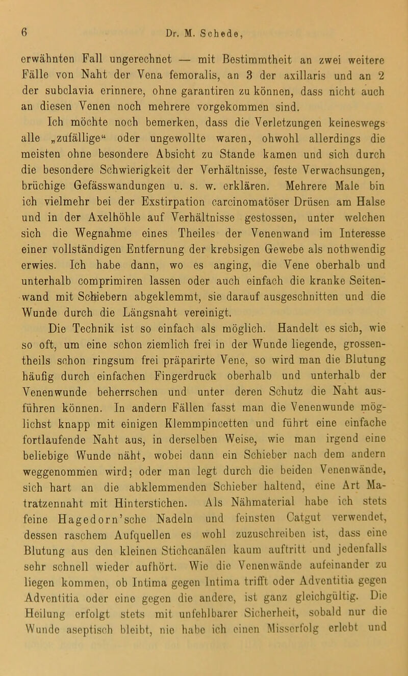 erwähnten Fall ungerechnet — mit Bestimmtheit an zwei weitere Fälle von Naht der Vena femoralis, an 3 der axillaris und an 2 der subclavia erinnere, ohne garantiren zu können, dass nicht auch an diesen Venen noch mehrere vorgekommen sind. Ich möchte noch bemerken, dass die Verletzungen keineswegs alle „zufällige“ oder ungewollte waren, obwohl allerdings die meisten ohne besondere Absicht zu Stande kamen und sich durch die besondere Schwierigkeit der Verhältnisse, feste Verwachsungen, brüchige Gefässwandungen u. s. w. erklären. Mehrere Male bin ich vielmehr bei der Exstirpation carcinomatöser Drüsen am Halse und in der Axelhöhle auf Verhältnisse gestossen, unter welchen sich die Wegnahme eines Theiles der Venenwand im Interesse einer vollständigen Entfernung der krebsigen Gewebe als nothwendig erwies. Ich habe dann, wo es anging, die Vene oberhalb und unterhalb comprimiren lassen oder auch einfach die kranke Seiten- wand mit Schiebern abgeklemmt, sie darauf ausgeschnitten und die Wunde durch die Längsnaht vereinigt. Die Technik ist so einfach als möglich. Handelt es sich, wie so oft, um eine schon ziemlich frei in der Wunde liegende, grossen- theils schon ringsum frei präparirte Vene, so wird man die Blutung häufig durch einfachen Fingerdruck oberhalb und unterhalb der Venenwunde beherrschen und unter deren Schutz die Naht aus- führen können. In andern Fällen fasst man die Venenwunde mög- lichst knapp mit einigen Klemmpincetten und führt eine einfache fortlaufende Naht aus, in derselben Weise, wie man irgend eine beliebige Wunde näht, wobei dann ein Schieber nach dem andern weggenommen wird; oder man legt durch die beiden Venen wände, sich hart an die abklemmenden Schieber haltend, eine Art Ma- tratzennaht mit Hinterstichen. Als Nähmaterial habe ich stets feine Hagedorn’sche Nadeln und feinsten Catgut verwendet, dessen raschem Aufquellen es wohl zuzuschreiben ist, dass eine Blutung aus den kleinen Stichcanälen kaum auftritt und jedenfalls sehr schnell wieder aufhört. Wie die Venenwände aufeinander zu liegen kommen, ob Intima gegen Intima trifft oder Adventitia gegen Adventitia oder eine gegen die andere, ist ganz gleichgültig. Die Heilung erfolgt stets mit unfehlbarer Sicherheit, sobald nur die Wunde aseptisch bleibt, nie habe ich einen Missortolg erlebt und