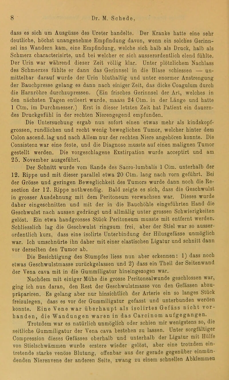 dass es sich um Ausgüsse des Ureter handelte. Der Kranke hatte eine sehr deutliche, höchst unangenehme Empfindung davon, wenn ein solches Gerinn- sel ins Wandern kam, eine Empfindung, welche sich halb als Druck, halb als Schmerz characterisirte, und bei welcher er sich ausserordentlich elend fühlte. Der Urin war während dieser Zeit völlig klar. Unter plötzlichem Nachlass des Schmerzes fühlte er dann das Gerinnsel in die Blase schiessen — un- mittelbar darauf wurde der Urin bluthaltig und unter enormer Anstrengung der Bauchpresse gelang es danu nach einiger Zeit, das dicke Coagulum durch die Harnröhre durchzupressen. (Ein frisches Gerinnsel der Art, welches in den nächsten Tagen entleert wurde, maass 24 Ctm. in der Länge und hatte 1 Ctm. im Durchmesser.) Erst in dieser letzten Zeit hat Patient ein dauern- des Druckgefühl in der rechten Nierengegend empfunden. Die Untersuchung ergab nun sofort einen etwas mehr als kindskopf- grossen, rundlichen und recht wenig beweglichen Tumor, welcher hinter dem Colon ascend.lag und nach Allem nur der rechten Niere angehören konnte. Die Consistenz war eine feste, und die Diagnose musste auf einen malignen Tumor gestellt werden. Die vorgeschlagene Exstirpation wurde acceptirt und am 25. November ausgeführt. Der Schnitt wurde vom Rande des Sacro-lumbalis 1 Ctm. unterhalb der 12. Rippe und mit dieser parallel etwa 20 Ctm. lang nach vorn geführt. Bei der Grösse und geringen Beweglichkeit des Tumors wurde dann noch die Re- section der 12. Rippe nothwendig. Bald zeigte es sich, dass die Geschwulst in grosser Ausdehnung mit dem Peritoneum verwachsen war. Dieses wurde daher eingeschnitten und mit der in die Bauchöhle eingeführten Hand die Geschwulst nach aussen gedrängt und allmälig unter grossen Schwierigkeiten gelöst. Ein etwa handgrosses Stück Peritoneum musste mit entfernt werden. Schliesslich lag die Geschwulst ringsum frei, aber der Stiel war so ausser- ordentlich kurz, dass eine isolirte Unterbindung der Hilusgefässe unmöglich war. Ich umschnürte ihn daher mit einer elastischen Ligatur und schnitt dann vor derselben den Tumor ab. Die Besichtigung des Stumpfes liess nun aber erkennen: 1) dass noch etwas Geschwulstmasse zurückgelassen und 2) dass ein Th eil der Seitenwand der Vena cava mit in die Gummiligatur hineingezogen war. Nachdem mit einiger Mühe die grosse Peritonealwunde geschlossen war, ging ich nun daran, den Rest der Geschwulstmasse von den Gefässen abzu- präpariren. Es gelang aber nur hinsichtlich der Arterie ein so langes Stück freizulegen, dass es vor der Gummiligatur gefasst und unterbunden werden konnte. Eine Vene war überhaupt als isolirtes Gefäss nicht vor- handen, die Wandungen waren in das Carcinom aufgegangen. Trotzdem war es natürlich unmöglich oder schien mir wenigstens so, die seitliche Gummiligatur der Vena cava bestehen zu lassen. Unter sorgfältiger Compression dieses Gefässes oberhalb und unterhalb der Ligatur mit Hülfe von Stielschwämmen wurde erstere wieder gelöst, aber eine trotzdem ein- tretende starke venöse Blutung, offenbar aus der gerade gegenüber einmün- denden Nierenvene der anderen Seite, zwang zu einem schnellen Abklemmen