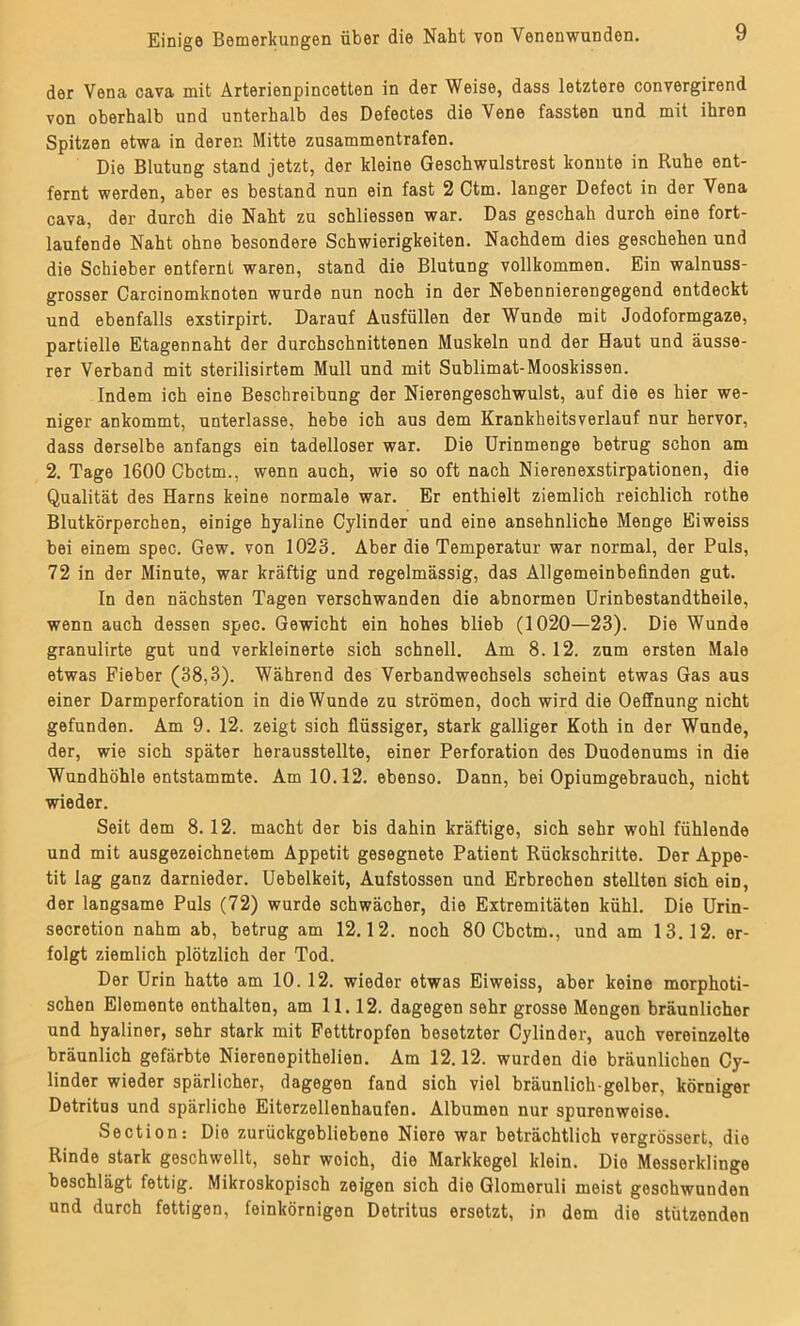 der Vena cava mit Ärterienpincetten in der Weise, dass letztere convergirend von oberhalb und unterhalb des Defectes die Vene fassten und mit ihren Spitzen etwa in derer. Mitte zusammentrafen. Die Blutung stand jetzt, der kleine Geschwulstrest konnte in Ruhe ent- fernt werden, aber es bestand nun ein fast 2 Ctm. langer Defect in der Vena cava, der durch die Naht zu schliessen war. Das geschah durch eine fort- laufende Naht ohne besondere Schwierigkeiten. Nachdem dies geschehen und die Schieber entfernt waren, stand die Blutung vollkommen. Ein walnuss- grosser Carcinomknoten wurde nun noch in der Nebennierengegend entdeckt und ebenfalls exstirpirt. Darauf Ausfüllen der Wunde mit Jodoformgaze, partielle Etagennaht der durchschnittenen Muskeln und der Haut und äusse- rer Verband mit sterilisirtem Mull und mit Sublimat-Mooskissen. Indem ich eine Beschreibung der Nierengeschwulst, auf die es hier we- niger ankommt, unterlasse, hebe ich aus dem Krankheitsverlauf nur hervor, dass derselbe anfangs ein tadelloser war. Die Urinmenge betrug schon am 2. Tage 1600 Cbctm., wenn auch, wie so oft nach Nierenexstirpationen, die Qualität des Harns keine normale war. Er enthielt ziemlich reichlicb rothe Blutkörperchen, einige hyaline Cylinder und eine ansehnliche Menge Eiweiss bei einem spec. Gew. von 1023. Aber die Temperatur war normal, der Puls, 72 in der Minute, war kräftig und regelmässig, das Allgemeinbefinden gut. In den nächsten Tagen verschwanden die abnormen Urinbestandtheile, wenn auch dessen spec. Gewicht ein hohes blieb (1020—23). Die Wunde granulirte gut und verkleinerte sich schnell. Am 8. 12. zum ersten Male etwas Fieber (38,3). Während des Verbandwechsels scheint etwas Gas aus einer Darmperforation in die Wunde zu strömen, doch wird die Oeffnung nicht gefunden. Am 9. 12. zeigt sich flüssiger, stark galliger Koth in der Wunde, der, wie sich später herausstellte, einer Perforation des Duodenums in die Wundhöhle entstammte. Am 10.12. ebenso. Dann, bei Opiumgebrauch, nicht wieder. Seit dem 8.12. macht der bis dahin kräftige, sich sehr wohl fühlende und mit ausgezeichnetem Appetit gesegnete Patient Rückschritte. Der Appe- tit lag ganz darnieder. Uebelkeit, Aufstossen und Erbrechen stellten sich eiD, der langsame Puls (72) wurde schwächer, die Extremitäten kühl. Die Urin- secretion nahm ab, betrug am 12.12. noch 80 Cbctm., und am 13.12. er- folgt ziemlich plötzlich der Tod. Der Urin hatte am 10. 12. wieder etwas Eiweiss, aber keine morphoti- schen Elemente enthalten, am 11.12. dagegen sehr grosse Mengen bräunlicher und hyaliner, sehr stark mit Fetttropfen besetzter Cylinder, auch vereinzelte bräunlich gefärbte Nierenepithelien. Am 12.12. wurden die bräunlichen Cy- linder wieder spärlicher, dagegen fand sich viel bräunlich gelber, körniger Detritus und spärliche Eiterzellenhaufen. Albumen nur spurenweise. Section: Die zurückgebliebene Niere war beträchtlich vergrössert, die Rinde stark geschwellt, sehr woich, die Markkegel klein. Die Messerklinge beschlägt fettig. Mikroskopisch zeigen sich die Glomeruli meist gosohwunden und durch fettigen, feinkörnigen Detritus ersetzt, in dem die stützenden