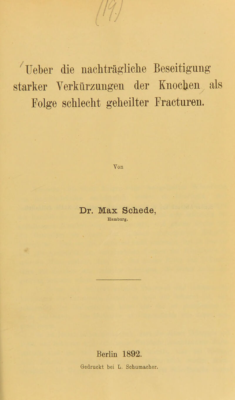 Ueber die nachträgliche Beseitigung- starker Verkürzungen der Knochen als Folge schlecht geheilter Fracturen. Von Dr. Max Schede, Hamburg. Berlin 1892. Gedruckt bei L. Schumaoher.