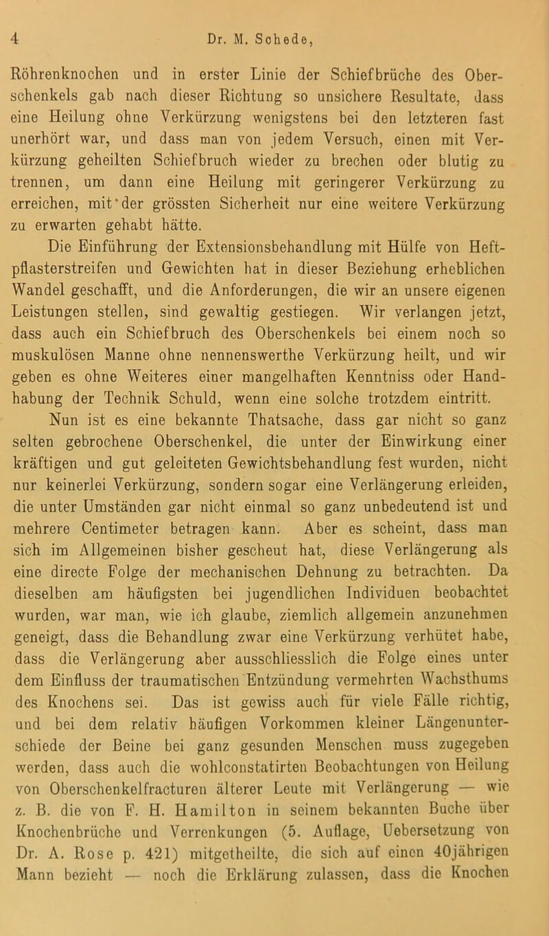 Röhrenknochen und in erster Linie der Schiefbrüche des Ober- schenkels gab nach dieser Richtung so unsichere Resultate, dass eine Ideilung ohne Verkürzung wenigstens bei den letzteren fast unerhört war, und dass man von jedem Versuch, einen mit Ver- kürzung geheilten Schiefbruch wieder zu brechen oder blutig zu trennen, um dann eine Heilung mit geringerer Verkürzung zu erreichen, mit “der grössten Sicherheit nur eine weitere Verkürzung zu erwarten gehabt hätte. Die Einführung der Extensionsbehandlung mit Hülfe von Heft- pflasterstreifen und Gewichten hat in dieser Beziehung erheblichen Wandel geschafft, und die Anforderungen, die wir an unsere eigenen Leistungen stellen, sind gewaltig gestiegen. Wir verlangen jetzt, dass auch ein Schiefbruch des Oberschenkels bei einem noch so muskulösen Manne ohne nennenswerthe Verkürzung heilt, und wir geben es ohne Weiteres einer mangelhaften Kenntniss oder Hand- habung der Technik Schuld, wenn eine solche trotzdem eintritt. Nun ist es eine bekannte Thatsache, dass gar nicht so ganz selten gebrochene Oberschenkel, die unter der Einwirkung einer kräftigen und gut geleiteten Gewichtsbehandlung fest wurden, nicht nur keinerlei Verkürzung, sondern sogar eine Verlängerung erleiden, die unter Umständen gar nicht einmal so ganz unbedeutend ist und mehrere Centimeter betragen kann. Aber es scheint, dass man sich im Allgemeinen bisher gescheut hat, diese Verlängerung als eine directe Folge der mechanischen Dehnung zu betrachten. Da dieselben am häufigsten bei jugendlichen Individuen beobachtet wurden, war man, wie ich glaube, ziemlich allgemein anzunehmen geneigt, dass die Behandlung zwar eine Verkürzung verhütet habe, dass die Verlängerung aber ausschliesslich die Folge eines unter dem Einfluss der traumatischen Entzündung vermehrten Wachsthums des Knochens sei. Das ist gewiss auch für viele Fälle richtig, und bei dem relativ häufigen Vorkommen kleiner Längenunter- schiede der Beine bei ganz gesunden Menschen muss zugegeben werden, dass auch die wohlconstatirten Beobachtungen von Heilung von Oberschenkelfracturen älterer Leute mit Verlängerung — wie z. B. die von F. H. Hamilton in seinem bekannten Buche über Knochenbrüchc und Verrenkungen (5. Auflage, Uebersetzung von Dr. A. Rose p. 421) mitgotheilte, die sich auf einen 40jährigen Mann bezieht — noch die Erklärung zulassen, dass die Knochen