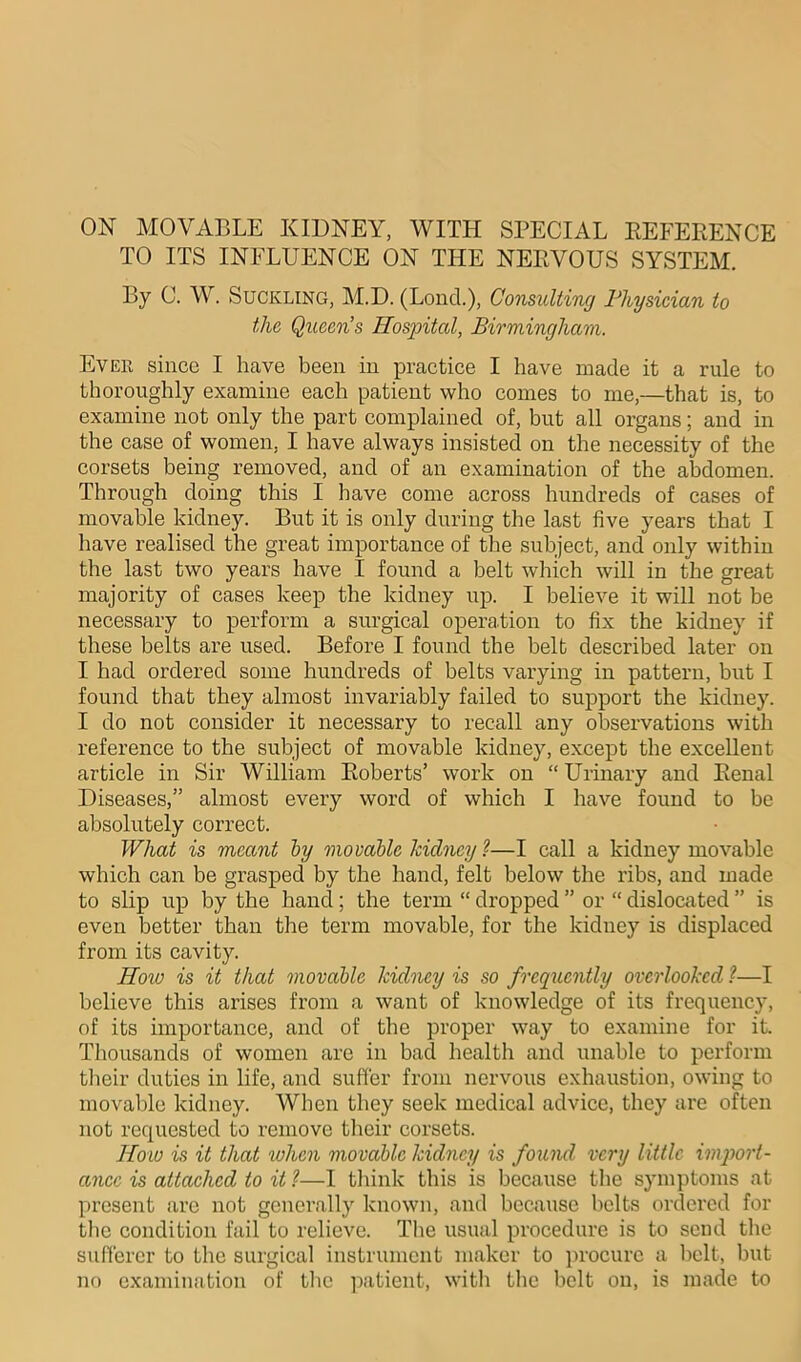 TO ITS INFLUENCE ON THE NERVOUS SYSTEM. By 0. W. Suckling, M.D. (Lond.), Consulting Physician to the Queens Hospital, Birmingham. Ever since I have been in practice I have made it a rule to thoroughly examine each patient who comes to me,—that is, to examine not only the part complained of, but all organs; and in the case of women. I have always insisted on the necessity of the corsets being removed, and of an examination of the abdomen. Through doing this I have come across hundreds of cases of movable kidney. But it is only during the last five years that I have realised the great importance of the subject, and only within the last two years have I found a belt which will in the great majority of cases keep the kidney up. I believe it will not be necessary to perform a surgical operation to fix the kidney if these belts are used. Before I found the belt described later on I had ordered some hundreds of belts varying in pattern, but I found that they almost invariably failed to support the kidney. I do not consider it necessary to recall any observations with reference to the subject of movable kidney, except the excellent article in Sir William Roberts’ work on “Urinary and Renal Diseases,” almost every word of which I have found to be absolutely correct. What is meant by movable kidney ?—I call a kidney movable which can be grasped by the hand, felt below the ribs, and made to slip up by the hand; the term “ dropped ” or “ dislocated ” is even better than the term movable, for the kidney is displaced from its cavity. How is it that movable kidney is so frequently overlooked ?—I believe this arises from a want of knowledge of its frequency, of its importance, and of the proper way to examine for it. Thousands of women are in bad health and unable to perform their duties in life, and suffer from nervous exhaustion, owing to movable kidney. When they seek medical advice, they are often not requested to remove their corsets. How is it that when movable kidney is found very little import- ance is attached to it ?—I think this is because the symptoms at present are not generally known, and because belts ordered for the condition fail to relieve. The usual procedure is to send the sufferer to the surgical instrument maker to procure a belt, but no examination of the patient, with the belt on, is made to