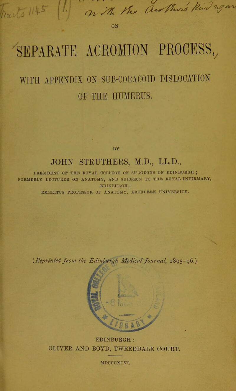 ON Separate acromion process,. WITH APPENDIX ON SUB-CORACOID DISLOCATION OF THE HUMERUS. PRESIDENT OF THE ROYAL COLLEGE OF SURGEONS OF EDINBURGH ; FORMERLY LECTURER ON ANATOMY, AND SURGEON TO THE ROYAL INFIRMARY, EDINBURGH ; EMERITUS PROFESSOR OF ANATOMY, ABERDEEN UNIVERSITY. (.Reprinted, from the Edinburgh Medical Journal, 1895-96.) HY JOHN STRUTHERS, M.D., LL.D., EDINBURGH: OLIVER AND BOYD, TWEEDDALE COURT. MDCCCXCVI.