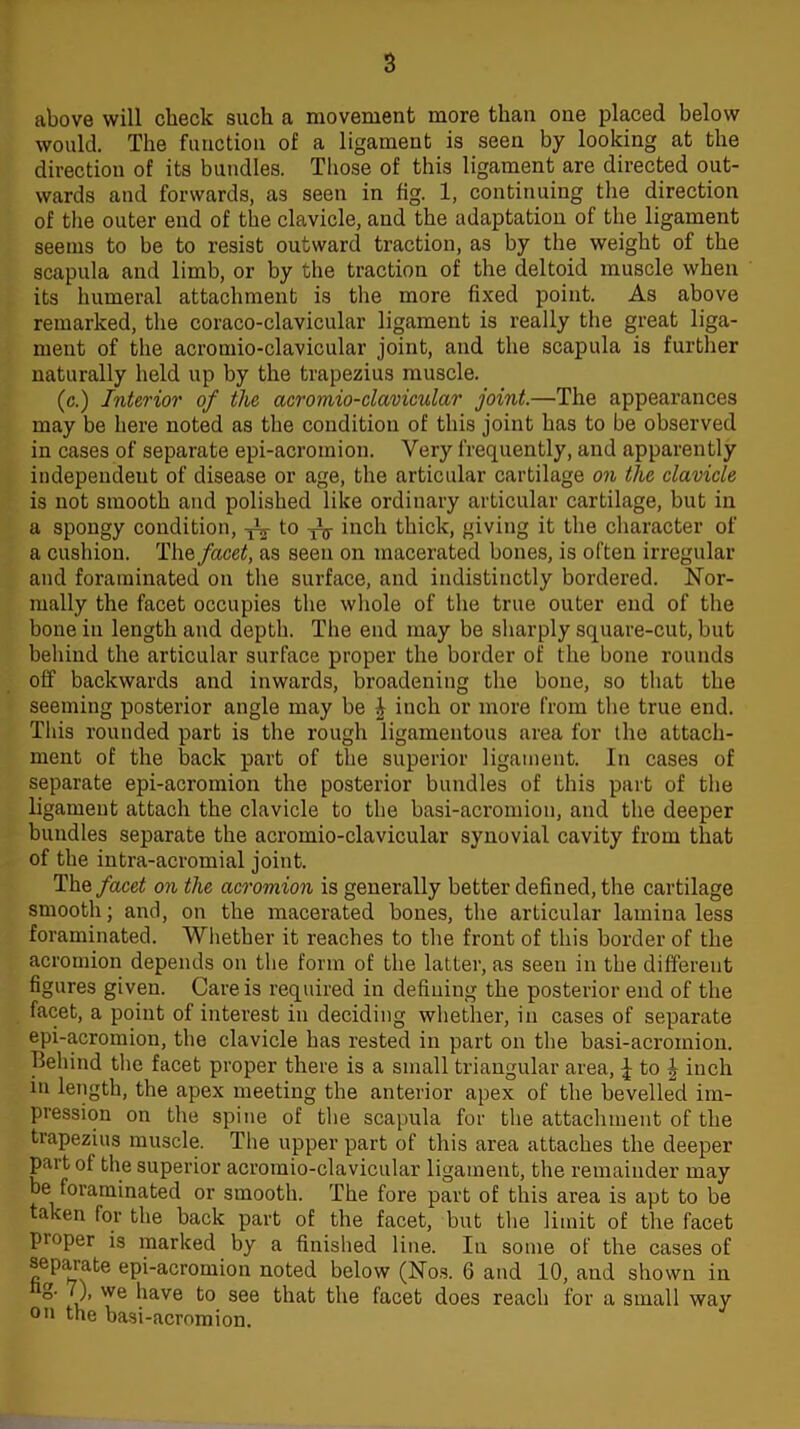 above will check such a movement more than one placed below would. The function of a ligament is seen by looking at the direction of its bundles. Those of this ligament are directed out- wards and forwards, as seen in fig. 1, continuing the direction of the outer end of the clavicle, and the adaptation of the ligament seems to be to resist outward traction, as by the weight of the scapula and limb, or by the traction of the deltoid muscle when its humeral attachment is the more fixed point. As above remarked, the coraco-clavicular ligament is really the great liga- ment of the acromio-clavicular joint, and the scapula is further naturally held up by the trapezius muscle. (c.) Interior of the acromio-clavicular joint.—The appearances may be here noted as the condition of this joint has to be observed in cases of separate epi-acromion. Very frequently, and apparently independent of disease or age, the articular cartilage on the clavicle is not smooth and polished like ordinary articular cartilage, but in a spongy condition, iV t0 iV inch thick, giving it the character of a cushion. The facet, as seen on macerated bones, is often irregular and foraminated on the surface, and indistinctly bordered. Nor- mally the facet occupies the whole of the true outer end of the bone in length and depth. The end may be sharply square-cut, but behind the articular surface proper the border of the bone rounds off backwards and inwards, broadening the bone, so that the seeming posterior angle may be | inch or more from the true end. This rounded part is the rough ligamentous area for the attach- ment of the back part of the superior ligament. In cases of separate epi-acromion the posterior bundles of this part of the ligament attach the clavicle to the basi-acromion, and the deeper bundles separate the acromio-clavicular synovial cavity from that of the intra-acromial joint. The facet on the acromion is generally better defined, the cartilage smooth; and, on the macerated bones, the articular lamina less foraminated. Whether it reaches to the front of this border of the acromion depends on the form of the latter, as seen in the different figures given. Care is required in defining the posterior end of the facet, a point of interest in deciding whether, in cases of separate epi-acromion, the clavicle has rested in part on the basi-acromion. Behind the facet proper there is a small triangular area, i to ^ inch in length, the apex meeting the anterior apex of the bevelled im- pression on the spine of the scapula for the attachment of the trapezius muscle. The upper part of this area attaches the deeper part of the superior acromio-clavicular ligament, the remainder may be foraminated or smooth. The fore part of this area is apt to be taken for the back part of the facet, but the limit of the facet proper is marked by a finished line. In some of the cases of separate epi-acromion noted below (Nos. 6 and 10, and shown in °* ‘vve have to see that the facet does reach for a small way on the basi-acromion.