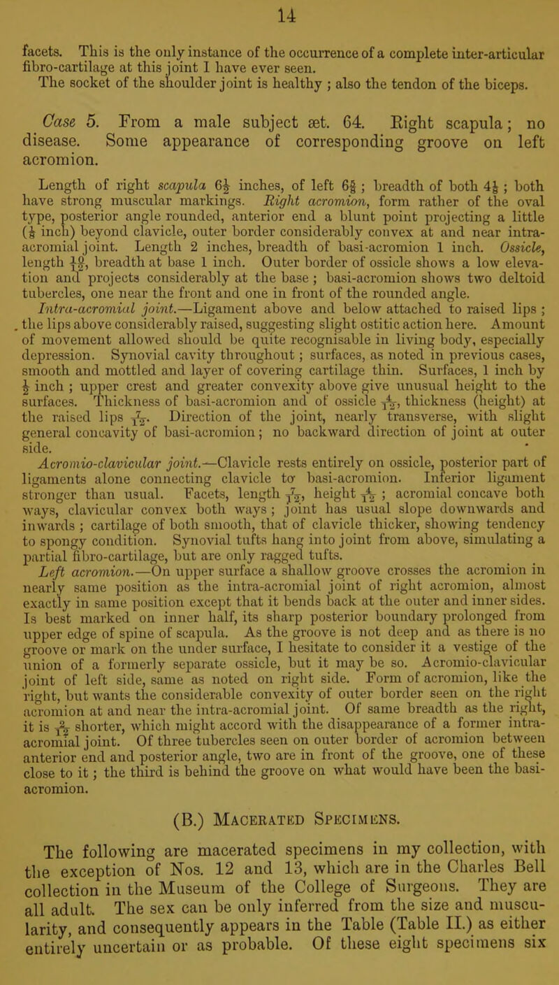 facets. This is the only instance of the occurrence of a complete inter-articular fibro-cartilage at this joint 1 have ever seen. The socket of the shoulder joint is healthy ; also the tendon of the biceps. Case 5. From a male subject set. 64. Right scapula; no disease. Some appearance of corresponding groove on left acromion. Length of right scapula 64 inches, of left 6f ; breadth of both 4|; both have strong muscular markings. Right acromion, form rather of the oval type, posterior angle rounded, anterior end a blunt point projecting a little ( j inch) beyond clavicle, outer border considerably convex at and near intra- acromial joint. Length 2 inches, breadth of basi-acromion 1 inch. Ossicle, length }j?, breadth at base 1 inch. Outer border of ossicle shows a low eleva- tion and projects considerably at the base; basi-acromion shows two deltoid tubercles, one near the front and one in front of the rounded angle. Intra-acromial joint.—Ligament above and below attached to raised lips ; the lips above considerably raised, suggesting slight ostitic action here. Amount of movement allowed should be quite recognisable in living body, especially depression. Synovial cavity throughout; surfaces, as noted in previous cases, smooth and mottled and layer of covering cartilage thin. Surfaces, 1 inch by \ inch ; upper crest and greater convexity above give unusual height to the surfaces. Thickness of basi-acromion and of ossicle yb, thickness (height) at the raised lips Direction of the joint, nearly transverse, with slight general concavity of basi-acromion; no backward direction of joint at outer side. Acromio-clavicular joint.—Clavicle rests entirely on ossicle, posterior part of ligaments alone connecting clavicle to- basi-acromion. Inferior ligament stronger than usual. Facets, length height ; acromial concave both ways, clavicular convex both ways ; joint has usual slope downwards and inwards ; cartilage of both smooth, that of clavicle thicker, showing tendency to spongy condition. Synovial tufts hang into joint from above, simulating a partial fibro-cartilage, but are only ragged tufts. Left acromion.—On upper surface a shallow groove crosses the acromion in nearly same position as the intra-acromial joint of right acromion, almost exactly in same position except that it bends back at the outer and inner sides. Is best marked on inner half, its sharp posterior boundary prolonged from upper edge of spine of scapula. As the groove is not deep and as there is no groove or mark on the under surface, I hesitate to consider it a vestige of the union of a formerly separate ossicle, but it maybe so. Acromio-clavicular joint of left side, same as noted on right side. Form of acromion, like the right, but wants the considerable convexity of outer border seen on the right acromion at and near the intra-acromial joint. Of same breadth as the right, it is t22 shorter, which might accord with the disappearance of a former intra- acromial joint. Of three tubercles seen on outer border of acromion between anterior end and posterior angle, two are in front of the groove, one of these close to it; the third is behind the groove on what would have been the basi- acromion. (B.) Macerated Specimens. The following are macerated specimens in my collection, with the exception of Nos. 12 and 13, which are in the Charles Bell collection in the Museum of the College of Surgeons. They are all adult. The sex can be only inferred from the size and muscu- larity, and consequently appears in the Table (Table II.) as either entirely uncertain or as probable. Of these eight specimens six