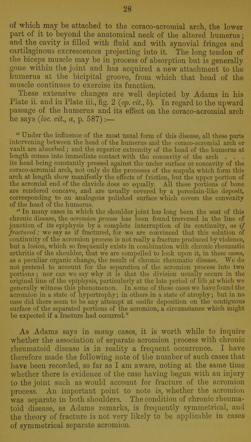 of which may he attached to the coraeo-acromial arch, the lower part of it to beyond the anatomical neck of the altered humerus; and the cavity is filled with fluid and with synovial fringes and cartilaginous excrescences projecting into it. The long tendon of the biceps muscle may be in process of absorption but is generally gone within the joint and has acquired a new attachment to the humerus at the bicipital groove, from which that head of the muscle continues to exercise its function. These extensive changes are well depicted by Adams in his Plate ii. and in Plate iii., fig. 2 (op. cit., 1). In regard to the upward passage of the humerus and its effect on the coraco-acromial arch he says {loc. cit., a, p. 587):— “ Under the influence of the most usual form of this disease, all these parts intervening between the head of the humerus and the coraco-acromial arch or vault are absorbed ; and the superior extremity of the head of the humerus at length comes into immediate contact with the concavity of the arch . . . its head being constantly pressed against the under surface or concavity of the coraco-acromial arch, not only do the processes of the scapula which form this arch at length show manifestly the effects of friction, but the upper portion of the acromial end of the clavicle does so equally. All these portions of bone are rendered concave, and are usually covered by a porcelain-like deposit, corresponding to an analogous polished surface which covers the convexity of the head of the humerus. “ In many cases in which the shoulder joint has long been the seat of this chronic disease, the acromion process has been found traversed in the line of junction of its epiphysis by a complete interruption of its continuity, as if fractured; we say as if fractured, for we are convinced that this solution of continuity of the acromion process is not really a fracture produced by violence, but a lesion, which so frequently exists in combination with chronic rheumatic arthritis of the shoulder, that we are compelled to look upon it, in these cases, as a peculiar organic change, the result of chronic rheumatic disease. We do not pretend to account for the separation of the acromion process into two portions ; nor can we say why it is that the division usually occurs in the original line of the epiphysis, particularly at the late period of life at which we generally witness this phenomenon. In some of these cases we have found the acromion in a state of hypertrophy; in others in a state of atrophy; but in no case did there seem to be any attempt at ossific deposition on the contiguous surface of the separated portions of the acromion, a circumstance which might be expected if a fracture had occurred.” As Adams says in many cases, it is worth while to inquire whether the association of separate acromion process with chronic rheumatoid disease is in reality a frequent occurrence. I have therefore made the following note of the number of such cases that have been recorded, so far as I am aware, noting at the same time whether there is evidence of the case having begun with an injury to the joint such as would account for fracture of the acromion process. An important point to note is, whether the acromion was separate in both shoulders. The condition of chronic rheuma- toid disease, as Adams remarks, is frequently symmetrical, and the theory of fracture is not very likely to be applicable in cases of symmetrical separate acromion.