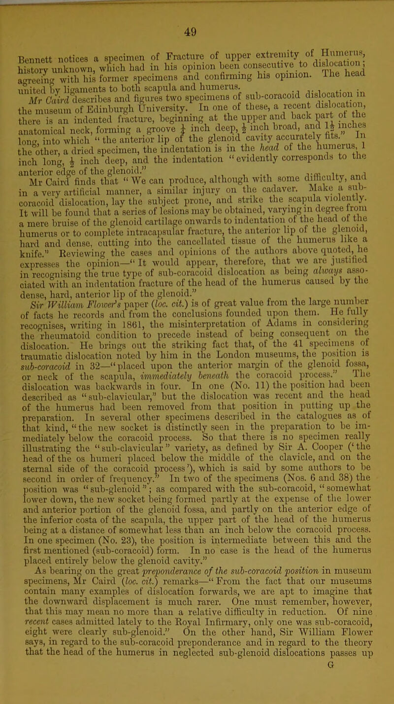 anterior edge of the glenoid.” ,, i m,. fir>/ia fVinf. 11 W# ran nrnduee. although with some difficulty, ana a mere uruise ui wc gicuum — , humerus or to complete intracapsular fracture, the anterior lip ot the glenoid, hard and dense, cutting into the cancellated tissue of the humerus like a knife.” Reviewing the cases and opinions of the authors above quoted, he expresses the opinion—“ It would appear, therelore, that we are justified in recognising the true type of sub-coracoid dislocation as being always asso- ciated with an indentation fracture of the head of the humerus caused by the dense, hard, anterior lip of the glenoid.” Sir William Flowers paper (loc. cit.) is of great value from the large number of facts he records and from the conclusions founded upon them. He fully recognises, writing in 1861, the misinterpretation of Adams in considering the Rheumatoid condition to precede instead of being consequent on the dislocation. He brings out the striking fact that, of the 41 specimens of traumatic dislocation noted by him in the London museums, the position is sub-coracoid in 32—“placed upon the anterior margin of the glenoid fossa, or neck of the scapula, immediately beneath the coracoid process.” 4 he dislocation was backwards in four. In one (No. 11) the position had been described as “ sub-clavicular,” but the dislocation was recent and the head of the humerus had been removed from that position in putting up the preparation. In several other specimens described in the catalogues as of that kind, “ the new socket is distinctly seen in the preparation to be im- mediately below the coracoid process. So that there is no specimen really illustrating the “ sub-clavicular ” variety, as defined by Sir A. Cooper (‘ the head of the os humeri placed below the middle of the clavicle, and on the sternal side of the coracoid process ’), which is said by some authors to be second in order of frequency.” In two of the specimens (Nos. 6 and 38) the position was “ sub-glenoid ” ; as compared with the sub-coracoid, “ somewhat lower down, the new socket being formed partly at the expense of the lower and anterior portion of the glenoid fossa, and partly on the anterior edge of the inferior costa of the scapula, the upper part of the head of the humerus being at a distance of somewhat less thau an inch below the coracoid process. In one specimen (No. 23), the position is intermediate between this and the first mentioned (sub-coracoid) form. In no case is the head of the humerus placed entirely below the glenoid cavity.” As bearing on the great preponderance of the sub-coracoid position in museum specimens, Mr Caird {loc. cit.) remarks—“ From the fact that our museums contain many examples of dislocation forwards, we are apt to imagine that the downward displacement is much rarer. One must remember, however, that this may mean no more than a relative difficulty in reduction. Of nine recent cases admitted lately to the Royal Infirmary, only one was sub-coracoid, eight were clearly sub-glenoid.” On the other hand, Sir William Flower says, in regard to the sub-coracoid preponderance and in regard to the theory that the head of the humerus in neglected sub-glenoid dislocations passes up G