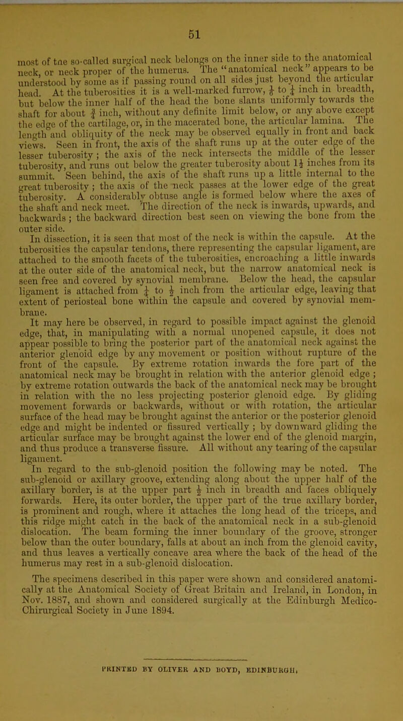 most of tne so-called surgical neck belongs on the inner side to the anatomical neck or neck proper of the humerus. The u anatomical neck appears to be understood by some as if passing round on all sides just beyond the articular head At the tuberosities it is a well-marked furrow, £ to 1 inch in breadth, but below the inner half of the head the bone slants uniformly towards the shaft for about f inch, without any definite limit below, or any above except the ede of the cartilage, or, in the macerated bone, the articular lamina. The length and obliquity of the neck may be observed equally in front and back views. Seen in front, the axis of the shaft runs up at the outer edge of the lesser tuberosity ; the axis of the neck intersects the middle of the lesser tuberosity, and runs out below the greater tuberosity about 1J inches from its summit. Seen behind, the axis of the shaft runs up a little internal to the great tuberosity ; the axis of the neck passes at the lower edge of the great tuberosity. A considerably obtuse angle is formed below where the axes of the shaft and neck meet. The direction of the neck is inwards, upwards, and backwards; the backward direction best seen on viewing the bone from the outer side. In dissection, it is seen that most of the neck is within the capsule. At the tuberosities the capsular tendons, there representing the capsular ligament, are attached to the smooth facets of the tuberosities, encroaching a little inwards at the outer side of the anatomical neck, but the narrow anatomical neck is seen free and covered by synovial membrane. Below the head, the capsular ligament is attached from £ to £ inch from the articular edge, leaving that extent of periosteal bone within “the capsule and covered by synovial mem- brane. It may here be observed, in regard to possible impact against the glenoid edge, that, in manipulating with a normal unopened capsule, it does not appear possible to bring the posterior part of the anatomical neck against the anterior glenoid edge by any movement or position without rupture of the front of the capsule. By extreme rotation inwards the fore part of the anatomical neck may be brought in relation with the anterior glenoid edge ; by extreme rotation outwards the back of the anatomical neck may be brought in relation with the no less projecting posterior glenoid edge. By gliding movement forwards or backwards, without or with rotation, the articular surface of the head may be brought against the anterior or the posterior glenoid edge and might be indented or fissured vertically ; by downward gliding the articular surface may be brought against the lower end of the glenoid margin, and thus produce a transverse fissure. All without any tearing of the capsular ligament. In regard to the sub-glenoid position the following may be noted. The sub-glenoid or axillary groove, extending along about the upper half of the axillary border, is at the upper part £ inch in breadth and laces obliquely forwards. Here, its outer border, the upper part of the true axillary border, is prominent and rough, where it attaches the long head of the triceps, and this ridge might catch in the back of the anatomical neck in a sub-glenoid dislocation. The beam forming the inner boundary of the groove, stronger below than the outer boundary, falls at about an inch from the glenoid cavity, and thus leaves a vertically concave area where the back of the head of the humerus may rest in a sub-glenoid dislocation. The specimens described in this paper were shown and considered anatomi- cally at the Anatomical Society of Great Britain and Ireland, in London, in Nov. 1887, and shown and considered surgically at the Edinburgh Medico- Chirurgical Society in June 1894. PRINTS!) BY OLIVER AND BOYD, EDINBURG!!,