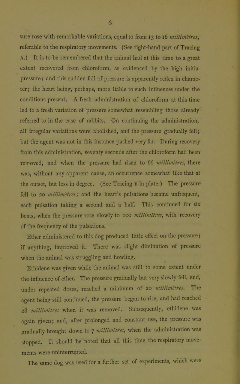 sure rose with remarkable variations, equal to from 13 to 16 millimllres, referable to the respiratory movements. (See right-hand part of Tracing A.) It is to be remembered that the animal had at this time to a great extent recovered from chloroform, as evidenced by the high inilia pressure; and this sudden fall of pressure is apparently reflex in charac- ter; the heart being, perhaps, more liable to such influences under the conditions present. A fresh administration of chloroform at this time led to a fresh variation of pressure somewhat resembling those already referred to in the case of rabbits. On continuing the administration, all irregular variations were abolished, and the pressure gradually fell; but the agent was not in this instance pushed very far. During recovery from this administration, seventy seconds after the chloroform had been removed, and when the pressure had risen to 66 millimttres, there was, without any apparent cause, an occurrence somewhat like that at the outset, but less in degree. (See Tracing B in plate.) The pressure fell to 20 millimetres; and the heart’s pulsations became unfrequent, each pulsation taking a second and a half. This continued for six beats, when the pressure rose slowly to 100 millimetres, with recovery of the frequency of the pulsations. Ether administered to this dog produced little effect on the pressure; if anything, improved it. There was slight diminution of pressure when the animal was struggling and howling. Ethidene was given while the animal was still to some extent under the influence of ether. The pressure gradually but very slowly fell, and, under repeated doses, reached a minimum of 20 millimetres. The agent being still continued, the pressure began to rise, and had reached 28 millimetres when it was removed. Subsequently, ethidene was again given; and, after prolonged and constant use, the pressure as gradually brought down to 7 millimetres, when the administration was stopped. It should be noted that all this time the respiratory move- ments were uninterrupted. The same dog was used for a further set of experiments, which were