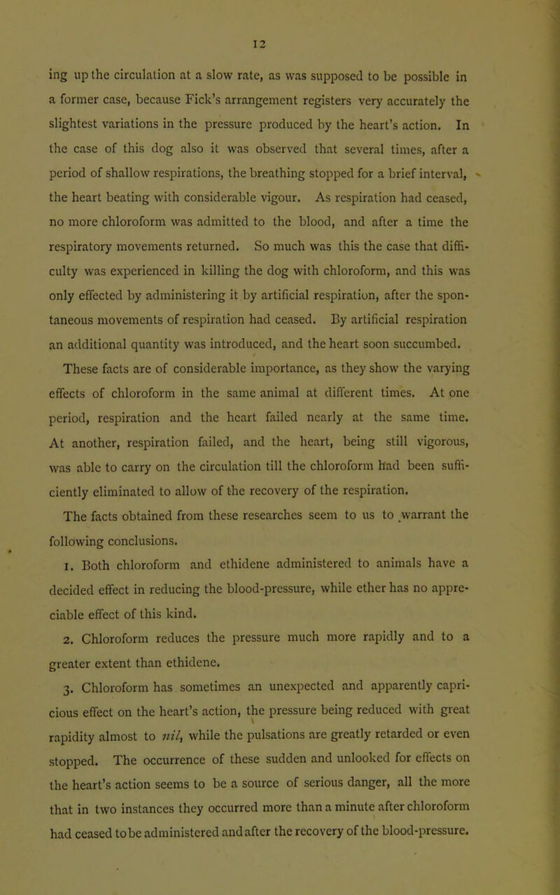 ing up the circulation at a slow rate, as was supposed to be possible in a former case, because Pick’s arrangement registers very accurately the slightest variations in the pressure produced by the heart’s action. In the case of this dog also it was observed that several times, after a period of shallow respirations, the breathing stopped for a brief interval, ^ the heart beating with considerable vigour. As respiration had ceased, no more chloroform was admitted to the blood, and after a time the respiratory movements returned. So much was this the case that diffi- culty was experienced in killing the dog with chloroform, and this was only effected by administering it by artificial respiration, after the spon- taneous movements of respiration had ceased. By artificial respiration an additional quantity was introduced, and the heart soon succumbed. These facts are of considerable importance, as they show the varying effects of chloroform in the same animal at different times. At one period, respiration and the heart failed nearly at the same time. At another, respiration failed, and the heart, being still vigorous, was able to carry on the circulation till the chloroform had been suffi- ciently eliminated to allow of the recovery of the respiration. The facts obtained from these researches seem to us to ^warrant the following conclusions. 1. Both chloroform and ethidene administered to animals have a decided effect in reducing the blood-pressure, while ether has no appre- ciable effect of this kind. 2. Chloroform reduces the pressure much more rapidly and to a greater extent than ethidene. 3. Chloroform has sometimes an unexpected and apparently capri- cious effect on the heart’s action, the pressure being reduced with great rapidity almost to nil, while the pulsations are greatly retarded or even stopped. The occurrence of these sudden and unlooked for effects on the heart’s action seems to be a source of serious danger, all the more that in two instances they occurred more than a minute after chloroform had ceased to be administered and after the recovery of the blood-pressure.