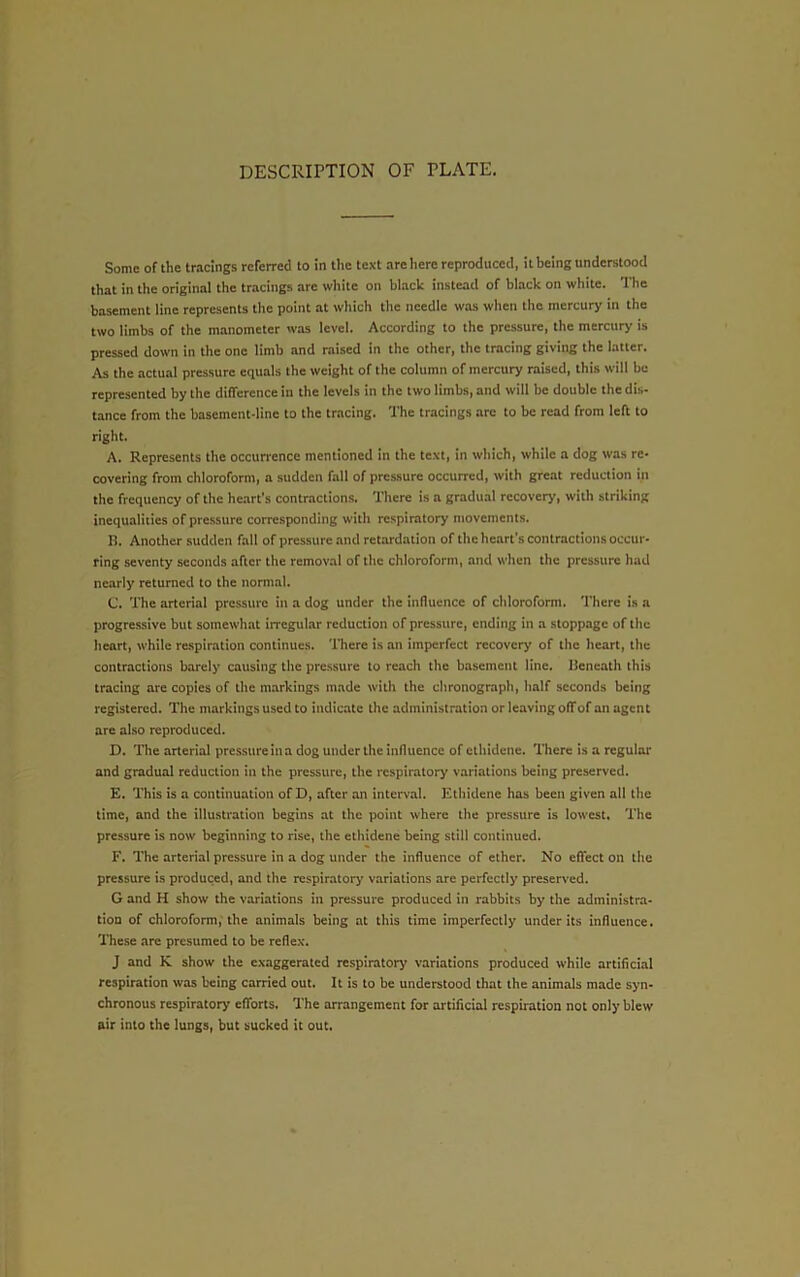 DESCRIPTION OF PLATE. Some of the tracings referred to in the text are here reproduced, it being understood that in the original the tracings are white on black instead of black on white. The basement line represents the point at which the needle was when the mercury in the two limbs of the manometer was level. According to the pressure, the mercury is pressed down in the one limb and raised in the other, the tracing giving the latter. As the actual pressure equals the weight of the column of mercury raised, this will be represented by the difference in the levels in the two limbs, and will be double the dis- tance from the basement-line to the tracing. The tracings are to be read from left to right. A. Represents the occurrence mentioned in the text, in which, while a dog was re- covering from chloroform, a sudden fall of pressure occurred, with great reduction in the frequency of the heart’s contractions. There is a gradual recovery, with striking inequalities of pressure corresponding with respiratory movements. B. Another sudden fall of pressure and retardation of the hetirt's contractions occur- ring seventy seconds after the removal of the chloroform, and when the pressure had nearly returned to the normal. C. The arterial pressure in a dog under the influence of chloroform. There is a progressive but somewhat irregular reduction of pressure, ending in a stoppage of the heart, while respiration continues. There is an imperfect recovery of the heart, the contractions barely causing the pressure to reach the basement line. Beneath this tracing are copies of the markings made with the chronograph, half seconds being registered. The markings used to indicate the administration or leaving offof an agent are also reproduced. D. The arterial pressure in a dog under the influence of ethidene. There is a regular and gradual reduction in the pressure, the respiratory variations being preserved. E. This is a continuation of D, after an interval. Ethidene has been given all the time, and the illustration begins at the point where the pressure is lowest. The pressure is now beginning to rise, the ethidene being still continued. F. The arterial pressure in a dog under the influence of ether. No effect on the pressure is produced, and the respiratory variations are perfectly preserved. G and H show the variations in pressure produced in rabbits by the administra- tion of chloroform,'the animals being at this time imperfectly under its influence. These arc presumed to be reflex. J and K show the exaggerated respiratory variations produced while artificial respiration was being carried out. It is to be understood that the animals made syn- chronous respiratory efforts. The arrangement for artificial respiration not only blew air into the lungs, but sucked it out.