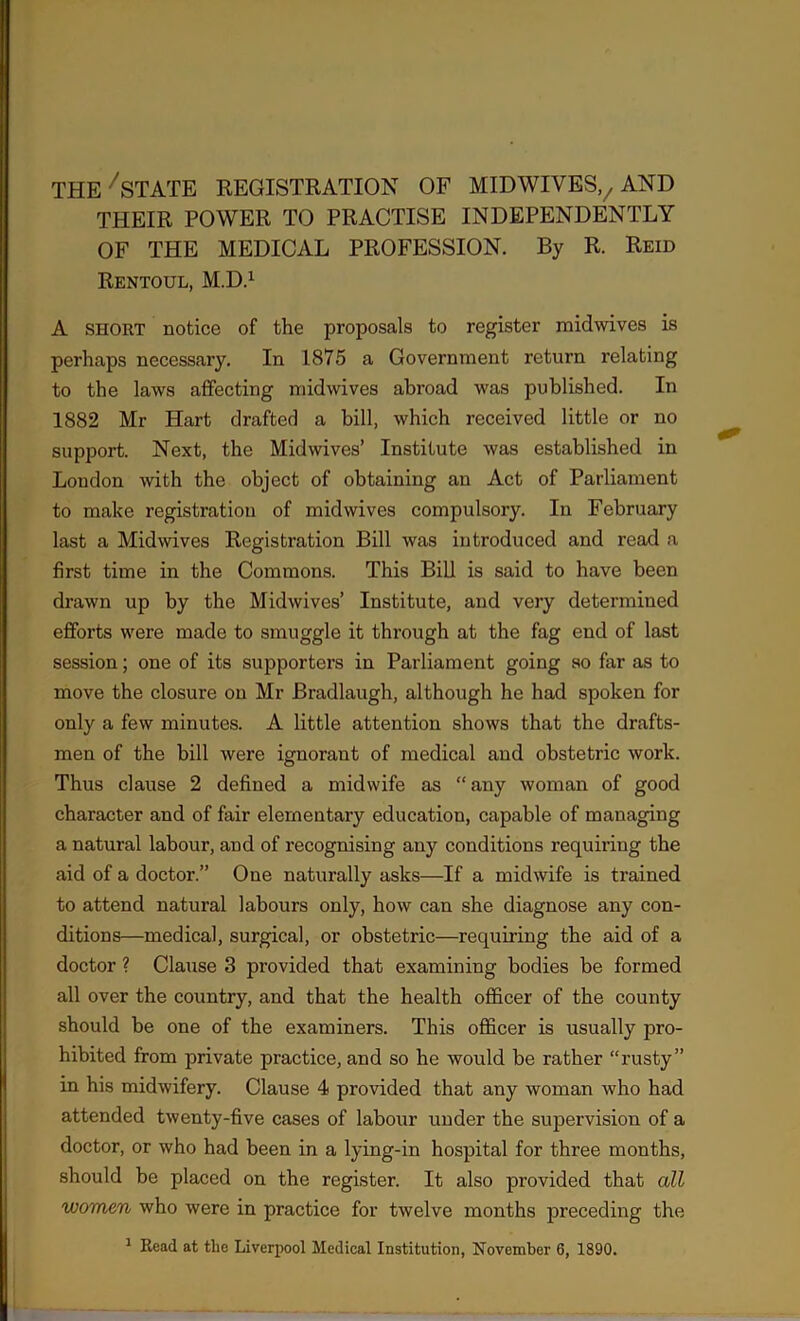 the7state registration of MIDWIVES,7 AND THEIR POWER TO PRACTISE INDEPENDENTLY OF THE MEDICAL PROFESSION. By R. Reid Rentoul, M.D.1 A short notice of the proposals to register midwives is perhaps necessary. In 1875 a Government return relating to the laws affecting midwives abroad was published. In 1882 Mr Hart drafter! a bill, which received little or no support. Next, the Mid wives’ Institute was established in Loudon with the object of obtaining an Act of Parliament to make registration of mid wives compulsory. In February last a Midwives Registration Bill was introduced and read a first time in the Commons. This Bill is said to have been drawn up by the Midwives’ Institute, and very determined efforts were made to smuggle it through at the fag end of last session; one of its supporters in Parliament going so far as to move the closure on Mr Bradlaugh, although he had spoken for only a few minutes. A little attention shows that the drafts- men of the bill were ignorant of medical and obstetric work. Thus clause 2 defined a midwife as “ any woman of good character and of fair elementary education, capable of managing a natural labour, and of recognising any conditions requiring the aid of a doctor.” One naturally asks—If a midwife is trained to attend natural labours only, how can she diagnose any con- ditions—medical, surgical, or obstetric—requiring the aid of a doctor ? Clause 3 provided that examining bodies be formed all over the country, and that the health officer of the county should be one of the examiners. This officer is usually pro- hibited from private practice, and so he would be rather “rusty” in his midwifery. Clause 4 provided that any woman who had attended twenty-five cases of labour under the supervision of a doctor, or who had been in a lying-in hospital for three months, should be placed on the register. It also provided that all women who were in practice for twelve months preceding the 1 Read at tlie Liverpool Medical Institution, November 6, 1890.