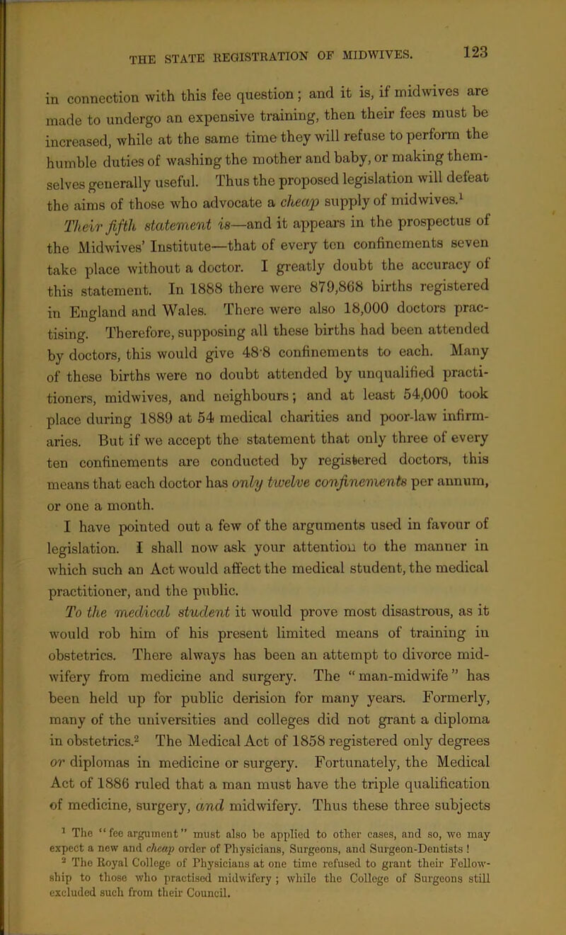 in connection with this fee question ; and it is, if midwives are made to undergo an expensive training, then their fees must be increased, while at the same time they will refuse to perform the humble duties of washing the mother and baby, or making them- selves generally useful. Thus the proposed legislation will defeat the aims of those who advocate a cheap supply of midwives.1 Their fifth statement is—and it appears in the prospectus of the Midwives’ Institute—that of every ten confinements seven take place without a doctor. I greatly doubt the accuracy of this statement. In 1888 there were 879,868 births registered in England and Wales. There were also 18,000 doctors prac- tising. Therefore, supposing all these births had been attended by doctors, this would give 48'8 confinements to each. Many of these births were no doubt attended by unqualified practi- tioners, midwives, and neighbours; and at least 54,000 took place during 1889 at 54 medical charities and poor-law infirm- aries. But if we accept the statement that only three of every ten confinements are conducted by registered doctors, this means that each doctor has only tivelve confinements per annum, or one a month. I have pointed out a few of the arguments used in favour of legislation. I shall now ask your attention to the manner in which such an Act would affect the medical student, the medical practitioner, and the public. To the medical student it would prove most disastrous, as it would rob him of his present limited means of training in obstetrics. There always has been an attempt to divorce mid- wifery from medicine and surgery. The “ man-midwife ’’ has been held up for public derision for many years. Formerly, many of the universities and colleges did not grant a diploma in obstetrics.2 The Medical Act of 1858 registered only degrees or diplomas in medicine or surgery. Fortunately, the Medical Act of 1886 ruled that a man must have the triple qualification of medicine, surgery, and midwifery. Thus these three subjects 1 The “ fee argument ” must also be applied to other eases, and so, wo may expect a new and cheap order of Physicians, Surgeons, and Surgeon-Dentists ! 2 The Royal College of Physicians at one time refused to grant their Fellow- ship to those who practised midwifery ; while the College of Surgeons still excluded such from their Council.