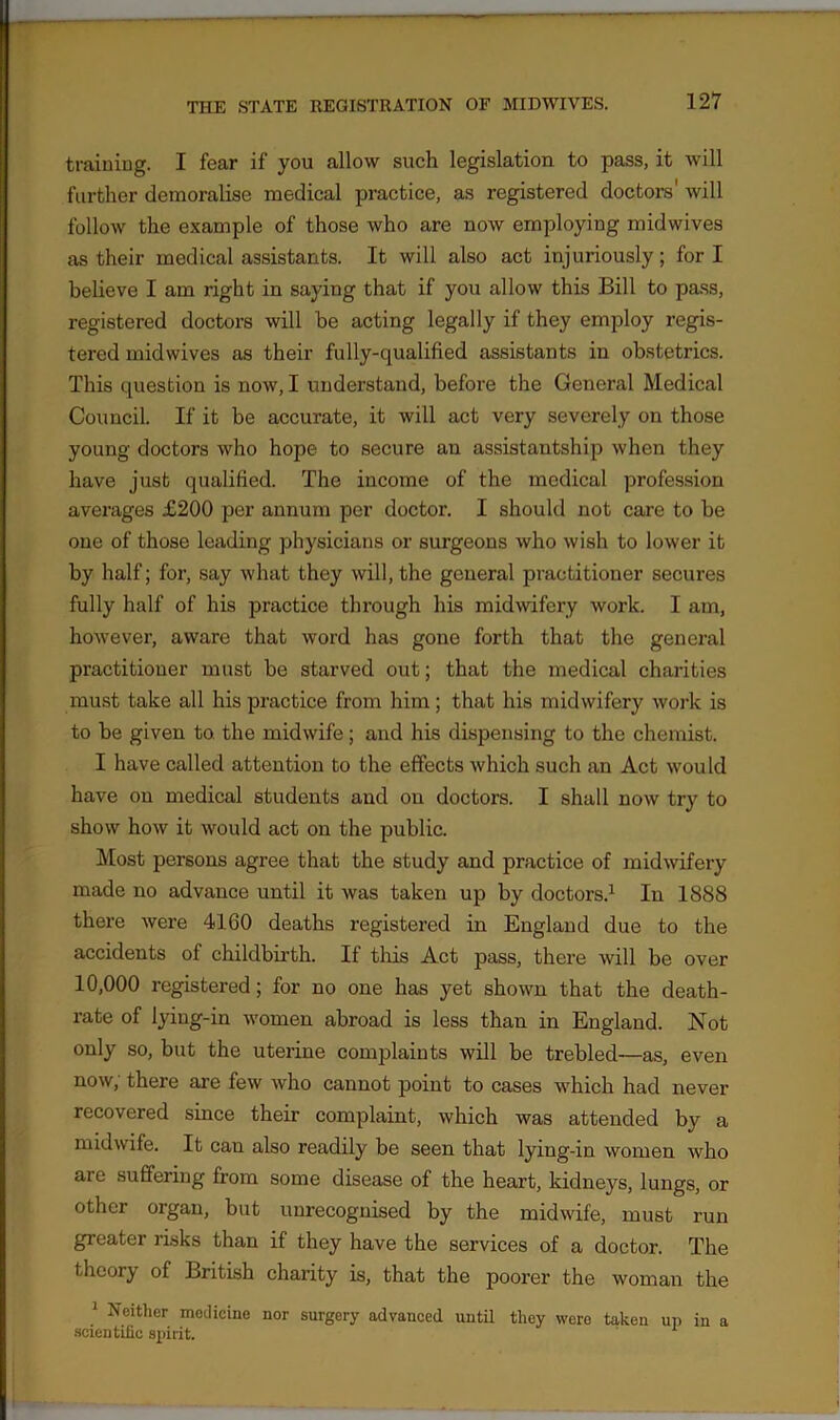 training. I fear if you allow such legislation to pass, it will further demoralise medical practice, as registered doctors' will follow the example of those who are now employing midwives as their medical assistants. It will also act injuriously; fori believe I am right in saying that if you allow this Bill to pass, registered doctors will be acting legally if they employ regis- tered midwives as their fully-qualified assistants in obstetrics. This question is now, I understand, before the General Medical Council. If it be accurate, it will act very severely on those young doctors who hope to secure an assistantship when they have just qualified. The income of the medical profession averages £200 per annum per doctor. I should not care to be one of those leading physicians or surgeons who wish to lower it by half; for, say what they will, the general practitioner secures fully half of his practice through his midwifery work. I am, however, aware that word has gone forth that the general practitioner must be starved out; that the medical charities must take all his practice from him; that his midwifery work is to be given to. the midwife; and his dispensing to the chemist. I have called attention to the effects which such an Act would have on medical students and on doctors. I shall now try to show how it would act on the public. Most persons agree that the study and practice of midwifery made no advance until it was taken up by doctors.1 In 1888 there were 4160 deaths registered in England due to the accidents of childbirth. If this Act pass, there will be over 10,000 registered; for no one has yet shown that the death- rate of lyiug-in women abroad is less than in England. Not only so, but the uterine complaints will be trebled—as, even now, there are few who cannot point to cases which had never recovered since their complaint, which was attended by a midwife. It can also readily be seen that lying-in women who are suffering from some disease of the heart, kidneys, lungs, or other organ, but unrecognised by the midwife, must run greater risks than if they have the services of a doctor. The theory of British charity is, that the poorer the woman the 1 Neither medicine nor surgery advanced until they were taken up in a scientific spirit.