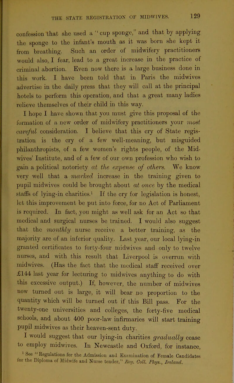 confession'that she used a “cup sponge,” and that by applying the sponge to the infant’s mouth as it was born she kept it from breathing. Such an order of midwifery practitioners would also, I fear, lead to a great increase in the practice of criminal abortion. Even now there is a large business done in this work. I have been told that in Paris the midwives advertise in the daily press that they will call at the principal hotels to perform this operation, and that a great many ladies relieve themselves of their child in this way. I hope I have shown that you must give this proposal of the formation of a new order of midwifery practitioners your must careful consideration. I believe that this cry of State regis- tration is the cry of a few well-meaning, but misguided philanthropists, of a few women’s rights people, of the Mid- wives’ Institute, and of a few of our own profession who wish to gain a political notoriety at the expense of others. We know very well that a marked increase in the training given to pupil midwives could be brought about at once by the medical staffs of lying-in charities.1 If the cry for legislation is honest, let this improvement be put into force, for no Act of Parliament is required. In fact, you might as well ask for an Act so that medical and surgical nurses be trained. I would also suggest that the monthly nurse receive a better training, as the majority are of an inferior quality. Last year, our local lying-in granted certificates to forty-four midwives and only to twelve nurses, and with this result that Liverpool is overrun with mid wives. (Has the fact that the medical staff received over £144 last year for lecturing to midwives anything to do with this excessive output.) If, however, the number of midwives now turned out is large, it will bear no proportion to the quantity which will be turned out if this Bill pass. For the twenty-one universities and colleges, the forty-five medical schools, and about 400 poor-law infirmaries will start training pupil midwives as their heaven-sent duty. I would suggest that our lying-in charities gradually cease to employ midwives. In Newcastle and Oxford, for instance, 1 See “Regulations for the Admission and Examination of Female Candidates for the Diploma of Midwife and Nurse tender,” Roy. Coll. Phys., Ireland.