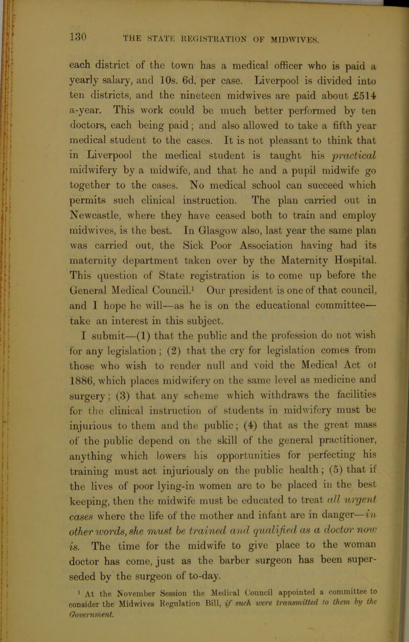 each district of the town has a medical officer who is paid a yearly salary, and 10s. 6d. per case. Liverpool is divided into ten districts, and the nineteen midwives are paid about £514 a-year. This work could be much better performed by ten doctors, each being paid; and also allowed to take a fifth year medical student to the cases. It is not pleasant to think that in Liverpool the medical student is taught his practical midwifery by a midwife, and that he and a pupil midwife go together to the cases. No medical school can succeed which permits such clinical instruction. The plan carried out in Newcastle, where they have ceased both to train and employ midwives, is the best. In Glasgow also, last year the same plan was carried out, the Sick Poor Association having had its maternity department taken over by the Maternity Hospital. This question of State registration is to come up before the General Medical Council.1 Our president is one of that council, and I hope he will—as he is on the educational committee— take an interest in this subject. I submit—(1) that the public and the profession do not wish for any legislation ; (2) that the cry for legislation comes from those who wish to render null and void the Medical Act ot 1886, which places midwifery on the same level as medicine and surgery; (3) that any scheme which withdraws the facilities for the clinical instruction of students in midwifery must be injurious to them and the public; (4) that as the great mass of the public depend on the skill of the general practitioner, anything which lowers his opportunities for perfecting his training must act injuriously on the public health ; (5) that if the lives of poor lying-in women are to be placed in the best keeping, then the midwife must be educated to treat all argent cases where the life of the mother and infant are in danger—in other words, she must be t rained and qualified as a doctor now is. The time for the midwife to give place to the woman doctor has come, just as the barber surgeon has been super- seded by the surgeon of to-day. 1 At the November Session the Medical Council appointed a committee to consider the Midwives Regulation Bill, if such were transmitted to them by the Government.
