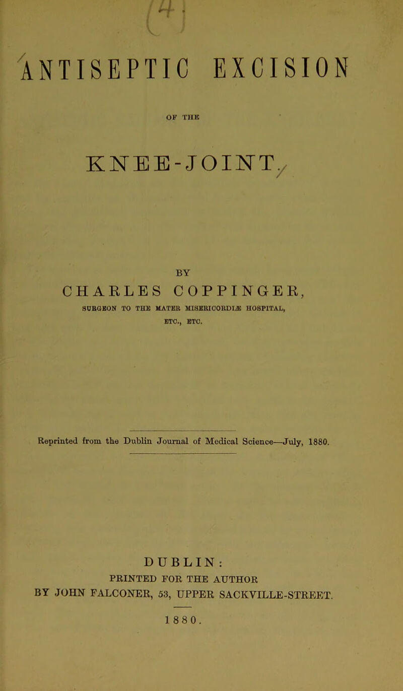 ANTISEPTIC EXCISION OF THE KNBE-JOINTy BY CHARLES COPPINGER, SURGEON TO THE MATER MISEBICOUDI2E HOSPITAL, ETC., ETO. Reprinted from the Dublin Journal of Medical Science—July, 1880. DUBLIN : PRINTED FOR THE AUTHOR BY JOHN FALCONER, 53, UPPER SACKVILLE-STREET.