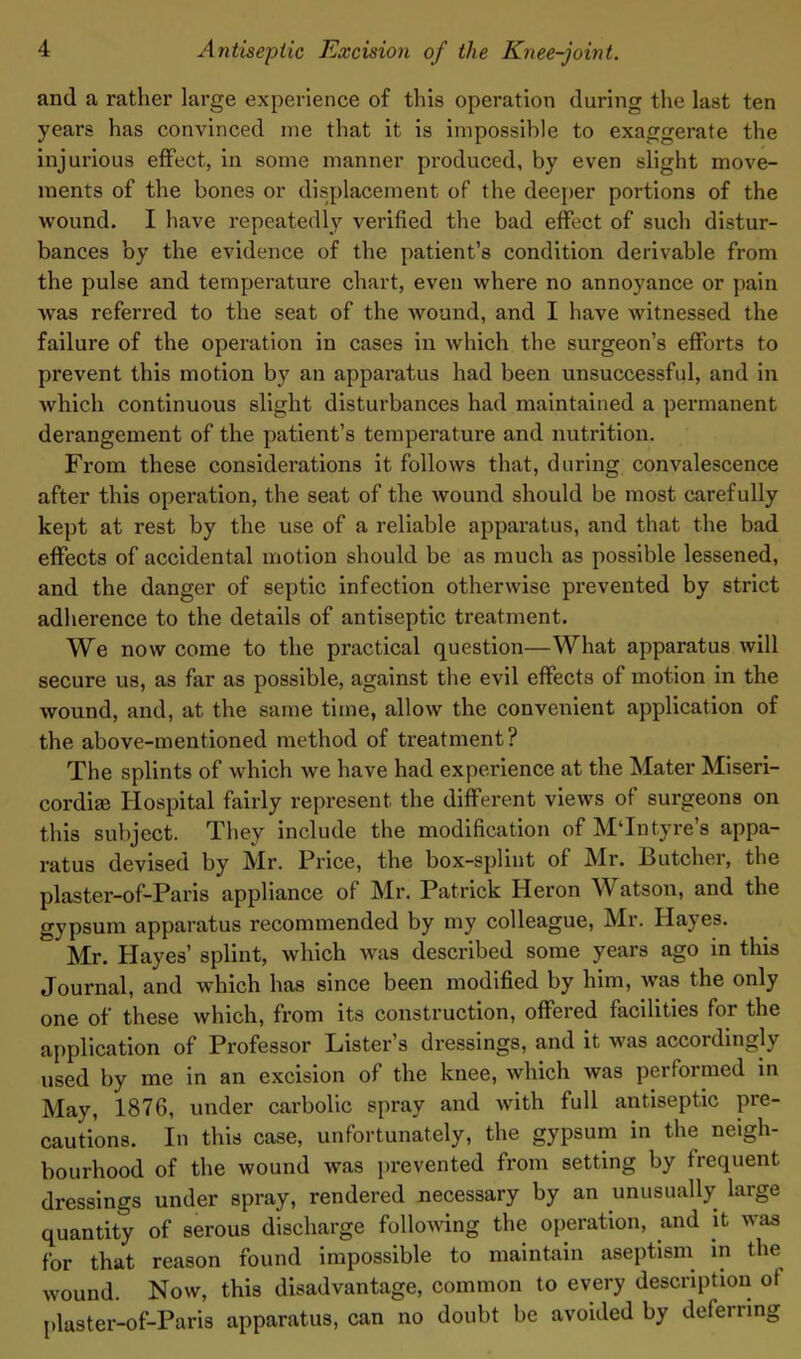 and a rather large experience of this operation during the last ten years has convinced me that it is impossible to exaggerate the injurious effect, in some manner produced, by even slight move- ments of the bones or displacement of the deeper portions of the wound. I have repeatedly verified the bad effect of such distur- bances by the evidence of the patient’s condition derivable from the pulse and temperature chart, even where no annoyance or pain was referred to the seat of the wound, and I have witnessed the failure of the operation in cases in which the surgeon’s efforts to prevent this motion by an apparatus had been unsuccessful, and in which continuous slight disturbances had maintained a permanent derangement of the patient’s temperature and nutrition. From these considerations it follows that, during convalescence after this operation, the seat of the wound should be most carefully kept at rest by the use of a reliable apparatus, and that the bad effects of accidental motion should be as much as possible lessened, and the danger of septic infection otherwise prevented by strict adherence to the details of antiseptic treatment. We now come to the practical question—What apparatus will secure us, as far as possible, against the evil effects of motion in the wound, and, at the same time, allow the convenient application of the above-mentioned method of treatment? The splints of which we have had experience at the Mater Miseri- cordiae Hospital fairly represent the different views of surgeons on this subject. They include the modification of MTntyre’s appa- ratus devised by Mr. Price, the box-splint of Mr. Butcher, the plaster-of-Paris appliance of Mr. Patrick Heron \Y atson, and the gypsum apparatus recommended by my colleague, Mr. Hayes. * Mr. Hayes’ splint, which was described some years ago in this Journal, and which has since been modified by him, was the only one of these which, from its construction, offered facilities for the application of Professor Lister’s dressings, and it was accordingly used by me in an excision of the knee, which was performed in May, 1876, under carbolic spray and with full antiseptic pre- cautions. In this case, unfortunately, the gypsum in the neigh- bourhood of the wound was prevented from setting by frequent dressings under spray, rendered necessary by an unusually large quantity of serous discharge following the operation, and it was for that reason found impossible to maintain aseptism in the wound. Now, this disadvantage, common to every description of plaster-of-Paris apparatus, can no doubt be avoided by deferring