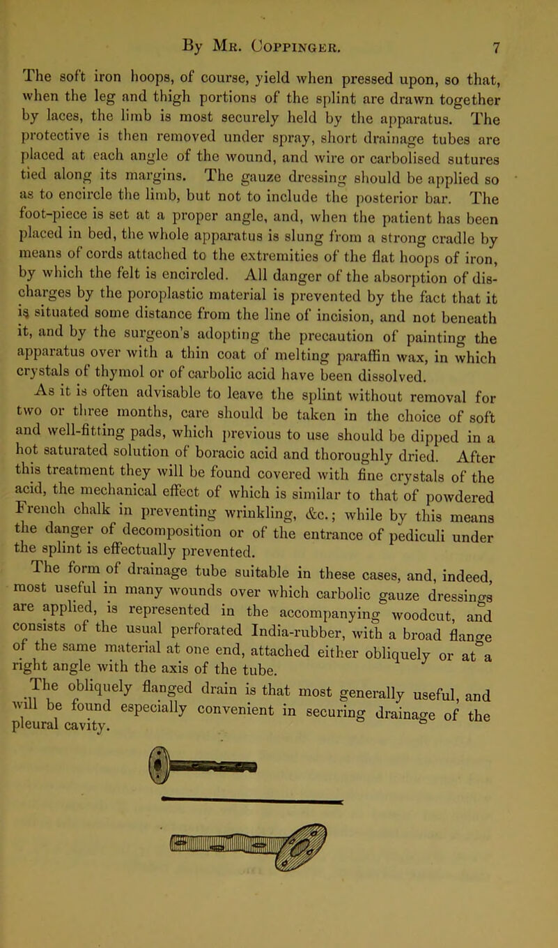 The soft iron hoops, of course, yield when pressed upon, so that, when the leg and thigh portions of the splint are drawn together by laces, the limb is most securely held by the apparatus. The protective is then removed under spray, short drainage tubes are placed at each angle of the wound, and wire or carbolised sutures tied along its margins. 1 he gauze dressing should be applied so as to encircle the limb, but not to include the posterior bar. The foot-piece is set at a proper angle, and, when the patient has been placed in bed, the whole apparatus is slung from a strong cradle by means of cords attached to the extremities of the flat hoops of iron, by which the felt is encircled. All danger of the absorption of dis- charges by the poroplastic material is prevented by the fact that it ig situated some distance from the line of incision, and not beneath it, and by the surgeon’s adopting the precaution of painting the apparatus over with a thin coat of melting paraffin wax, in which crystals of thymol or of carbolic acid have been dissolved. As it is often advisable to leave the splint without removal for two or three months, care should be taken in the choice of soft and well-fitting pads, which previous to use should be dipped in a hot saturated solution of boracic acid and thoroughly dried. After this treatment they will be found covered with fine crystals of the acid, the mechanical effect of which is similar to that of powdered French chalk in preventing wrinkling, &c.; while by this means the danger of decomposition or of the entrance of pediculi under the splint is effectually prevented. I he form of drainage tube suitable in these cases, and, indeed most useful in many wounds over which carbolic gauze dressings are applied, is represented in the accompanying woodcut, and consists of the usual perforated India-rubber, with a broad flange of the same material at one end, attached either obliquely or at°a right angle with the axis of the tube. The obliquely flanged drain is that most generally useful, and , be found esPeu&Uy convenient in securing drainage of the pleural cavity. °