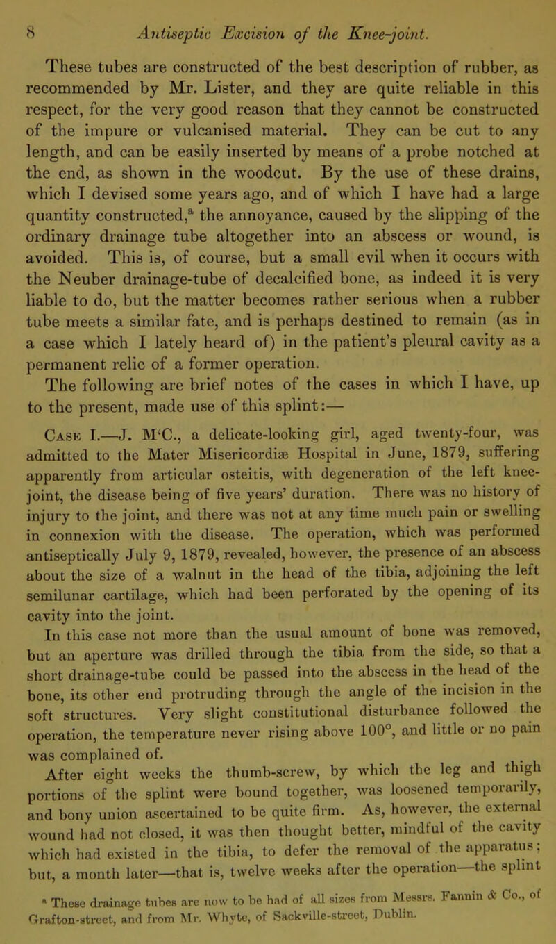 These tubes are constructed of the best description of rubber, as recommended by Mr. Lister, and they are quite reliable in this respect, for the very good reason that they cannot be constructed of the impure or vulcanised material. They can be cut to any length, and can be easily inserted by means of a probe notched at the end, as shown in the woodcut. By the use of these drains, which I devised some years ago, and of which I have had a large quantity constructed,8, the annoyance, caused by the slipping of the ordinary drainage tube altogether into an abscess or wound, is avoided. This is, of course, but a small evil when it occurs with the Neuber drainage-tube of decalcified bone, as indeed it is very liable to do, but the matter becomes rather serious when a rubber tube meets a similar fate, and is perhaps destined to remain (as in a case which I lately heard of) in the patient’s pleural cavity as a permanent relic of a former operation. The following are brief notes of the cases in which I have, up to the present, made use of this splint:— Case I.—J. M‘C., a delicate-looking girl, aged twenty-four, was admitted to the Mater Misericordiae Hospital in June, 1879, suffering apparently from articular osteitis, with degeneration of the left knee- joint, the disease being of five years’ duration. There was no history of injury to the joint, and there was not at any time much pain or swelling in connexion with the disease. The operation, which was performed antiseptically July 9, 1879, revealed, however, the presence of an abscess about the size of a walnut in the head of the tibia, adjoining the left semilunar cartilage, which had been perforated by the opening of its cavity into the joint. In this case not more than the usual amount of bone was removed, but an aperture was drilled through the tibia from the side, so that a short drainage-tube could be passed into the abscess in the head of the bone, its other end protruding through the angle of the incision in the soft structures. Very slight constitutional disturbance followed the operation, the temperature never rising above 100°, and little or no pain was complained of. After eight weeks the thumb-screw, by which the leg and thigh portions oi the splint were bound together, was loosened temporarily, and bony union ascertained to be quite firm. As, however, the external wound had not closed, it was then thought better, mindful of the cavity which had existed in the tibia, to defer the removal of the apparatus; but, a month later—that is, twelve weeks after the operation—the splint 11 These drainage tubes are now to be had of all sizes from Messrs. Fannin & Co., of Grafton-street, and from Mr. Whyte, of Sackville-street, Dublin.