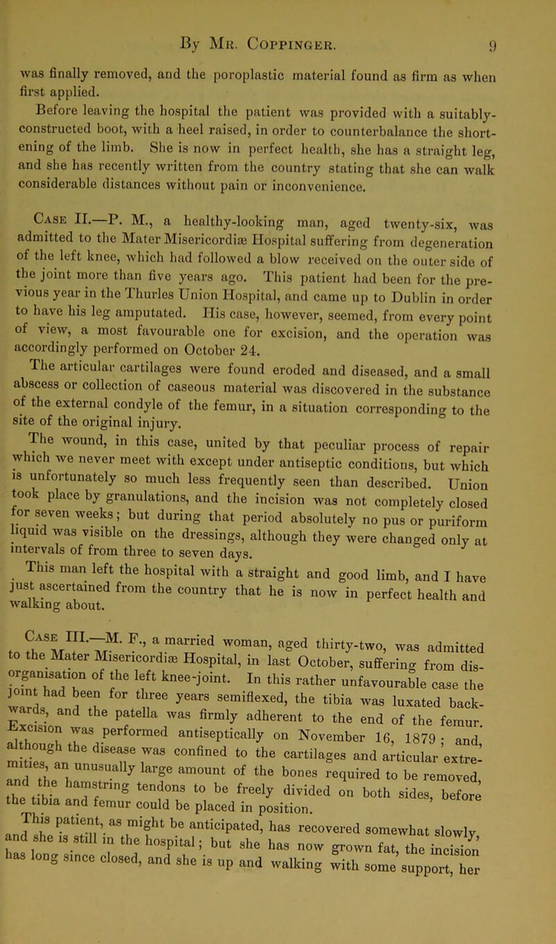 was finally removed, and the poroplastic material found as firm as when first applied. Before leaving the hospital the patient was provided with a suitably- constructed boot, with a heel raised, in order to counterbalance the short- ening of the limb. She is now in perfect health, she has a straight leg, and she has recently written from the country stating that she can walk considerable distances without pain or inconvenience. Case II.—P. M., a healthy-looking man, aged twenty-six, was admitted to the Mater Misericordise Hospital suffering from degeneration of the left knee, which had followed a blow received on the outer side of the joint more than five years ago. This patient had been for the pre- vious year in the Thurles Union Hospital, and came up to Dublin in order to have his leg amputated. His case, however, seemed, from every point of view, a most favourable one for excision, and the operation was accordingly performed on October 24. The articular cartilages were found eroded and diseased, and a small abscess or collection of caseous material was discovered in the substance of the external condyle of the femur, in a situation corresponding to the site of the original injury. The wound, in this case, united by that peculiar process of repair which we never meet with except under antiseptic conditions, but which is unfortunately so much less frequently seen than described. Union took place by granulations, and the incision was not completely closed for seven weeks; but during that period absolutely no pus or puriform liquid was visible on the dressings, although they were changed only at intervals of from three to seven days. This man left the hospital with a straight and good limb, and I have just ascertained from the country that he is now in perfect health and walking about. to F’’ a]maSied W°man’ agGd thirty-tw°, was admitted to the Mater Misericord,® Hospital, in last October, suffering from dis ioimTTr °f !hG Ift knee'joint- In thi* rather unfavourable case the joint had been for three years semiflexed, the tibia was luxated back- wards, and the patella was firmly adherent to the end of the femur ™°u YaS Perforraed antiseptically on November 16, 1879- and’ m Sttu'Tr COnfin6d 10 the Cai’tilageS and articular extre- Td the l,r U 7 f am0Unt 0f the b0nes ^ired to be removed, and the hamstring tendons to be freely divided on both sides before the tibia and femur could be placed in position. This patient as might be anticipated, has recovered somewhat slowly and she is still ,n the hospital; but she has now grown fat, the incision h“ long since closed, and she is up and walking witl, some^upp“lTer
