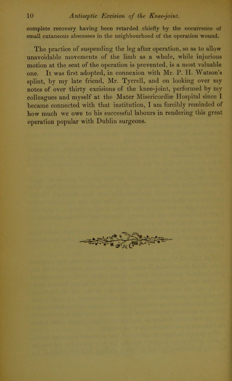 complete recovery having been retarded chiefly by the occurrence of small cutaneous abscesses in the neighbourhood of the operation wound. The practice of suspending the leg after operation, so as to allow unavoidable movements of the limb as a whole, while injurious motion at the seat of the operation is prevented, is a most valuable one. It was first adopted, in connexion with Mr. P. H. Watson’s splint, by my late friend, Mr. Tyrrell, and on looking over my notes of over thirty excisions of the knee-joint, performed by mv colleagues and myself at the Mater Misericordiae Hospital since I became connected with that institution, I am forcibly reminded of how much we owe to his successful labours in rendering this great operation popular with Dublin surgeons.