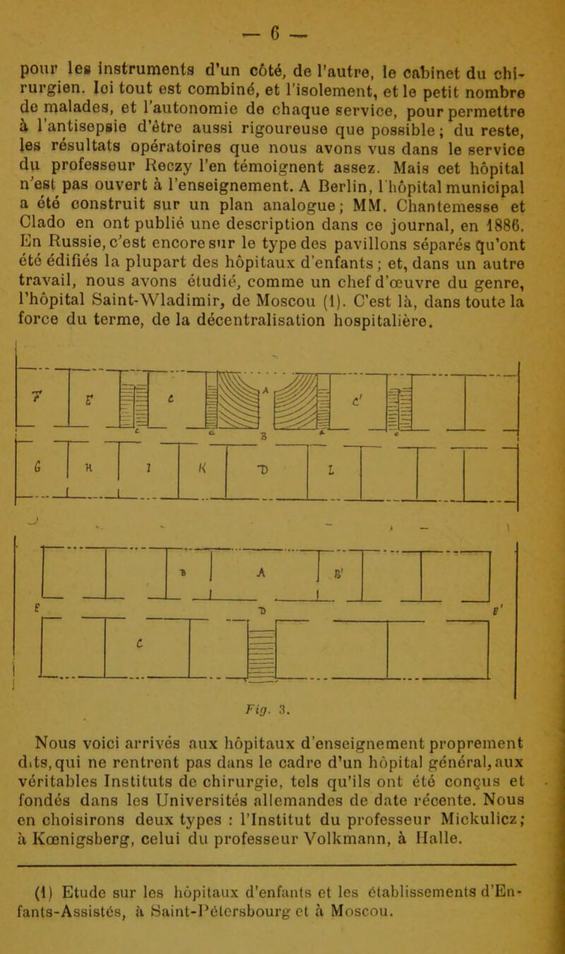 pour les instruments d’un côté, de l’autre, le cabinet du chi- rurgien. loi tout est combiné, et l'isolement, et le petit nombre de malades, et 1 autonomie de chaque service, pour permettre à 1 antisepsie d’être aussi rigoureuse que possible ; du reste, les résultats opératoires que nous avons vus dans le service du professeur Reczy l’en témoignent assez. Mais cet hôpital n’est pas ouvert à l’enseignement. A Berlin, 1 hôpital municipal a été construit sur un plan analogue; MM. Chantemesse et Clado en ont publié une description dans ce journal, en 1886. En Russie, c’est encore sur le type des pavillons séparés qu’ont été édifiés la plupart des hôpitaux d’enfants; et, dans un autre travail, nous avons étudié, comme un chef d’œuvre du genre, l’hôpital Saint-Wladimir, de Moscou (1). C’est là, dans toute la force du terme, de la décentralisation hospitalière. Nous voici arrivés aux hôpitaux d’enseignement proprement dits,qui ne rentrent pas dans le cadre d’un hôpital général,aux véritables Instituts de chirurgie, tels qu’ils ont été conçus et fondés dans les Universités allemandes de date récente. Nous en choisirons deux types : l’Institut du professeur Mickulicz; à Kœnigsberg, celui du professeur Volkmann, à Halle. (1) Etude sur les hôpitaux d’enfants et les établissements d’En- fants-Assistés, à Saint-Pétersbourg et à Moscou.