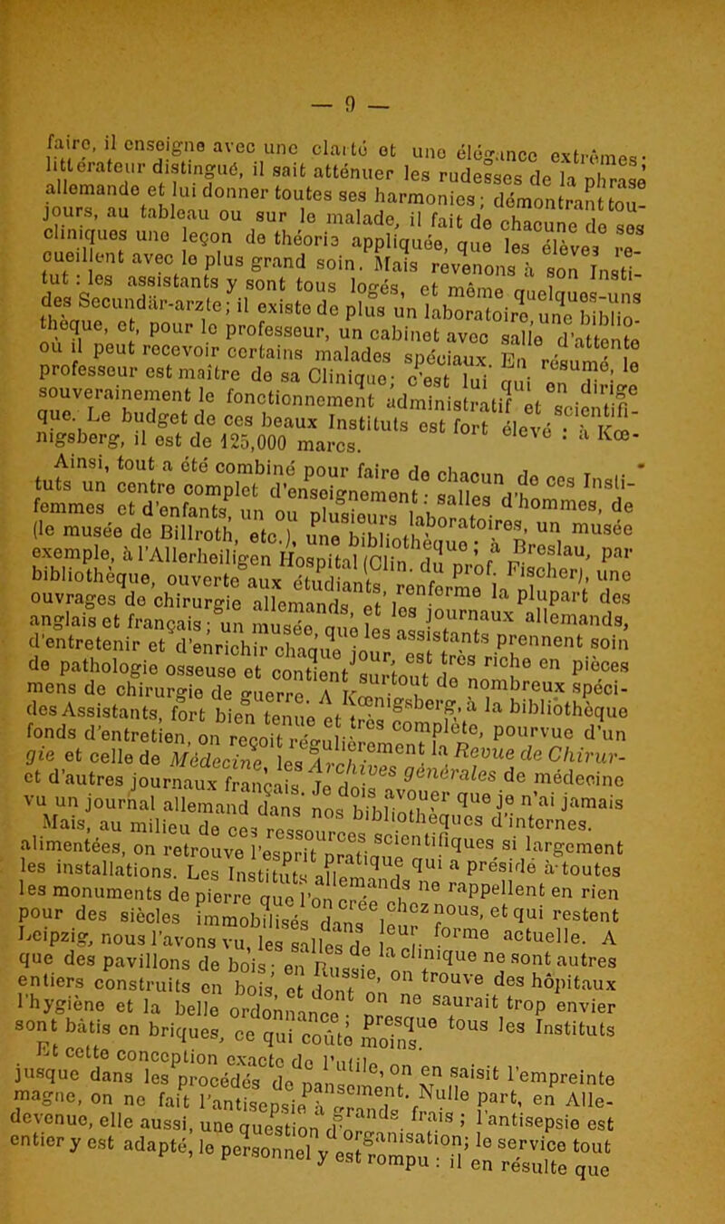 faire, il enseigne avec une clarté ot une élégance extrêmes- littérateur distingué, il sait atténuer les rudesses de la phrase allemande et lui donner toutes ses harmonies; démontrait tou- jours, au tableau ou sur le malade il fiir , cliniques une leçon * théorie rT cueillent avec le plus grand soin. Mais revenons à son Insti- tut : les assistants y sont tous loés et môme rr 1 des: SecundUr-arzle fi il existe de n |Ue^e > P°Ur ° Professeur- un cabinet avec salle d'attente ou il peut recevoir certains malades spéciaux. En résumé le pi ofessour est maître de sa Clinique; c’est lui nui nn r ’ souverainement le fonctionnement adminis ratif èt f-r® que Le budget de ces beaux Instituts es ^f élevé ^Kœ nigsberg, il est de 125,000 marcs. ' a Kœ* Ainsi, tout a été combiné pour faire de fin»,,, i T . * tuts un centro complet d’ensoio-nement • salle* n° C°S InS femmes et d’enfants un o,7nh,l , GS d hommcs- de (le musée de Billroth etc) une bihli7fha'b0rat01-reS’Un musée exemple, à l’Allerheiligen Hospital (Clin dTni-’ 7 ^roflau' Par bibliothèque, ouverte aux S ï , prof; Flscher;, une ouvrages de chirurgie allemands eV ,ronforme la plupart des anglais et français 5 „ ’ ? lcs |0urnaux allemands, d’entretenir et d’enrichir chaquf'jour ^sUrès* PrhGnnent soin do pathologie osseuse et contient surtoutden ° Cn P'°Ces mens de chirurgie de guerre. A h* d ,n°m^r,eu.x spéci- des Assistants, fort bien tenue ef t - £'sbei’(va la bibliothèque fonds d'entret en on^recotrfe! °°ïï1410' p0,'vuli <*' Sic et celle de «S .Æif Reme * Chi™- et d’autres journaux français le do!<’,3S 9énArales dc médecine vu un journal allemand tas Jos b 18 J*™* Mais, au milieu de blbl>othequcs d’internes. alimentées, on retrouve l’esDrifnrar scientificïues si largement les installations. Les Instituts aïl™Ti qU‘ a Présirle a'toutes les monuments de pierreà uol’n 06 mppellent en rien pour des siècles immob?l 7éloss;ou». «‘quî restent Leipzig, nous l’avons vu ï i& r f°rme actuelle- A que des pavillons de bois; en Rusîe onTrn ^ n° 80?‘autre« entiers construits en bois et ,Lnf trou'e des hôpitaux l'hygiène et la belle ordonnance ■ ni' sa,urait tr0P envier sont bâti, en briques, ec qui coûte L2” °US ,es rnstituls « —t l'empreinte m»gue, on ne fait °anuL„si„P'“™T •,Nu6 part' «te. devenue, elle aussi, une question ,r™ ; 1 ontisopsio est entier y est adapté,paonne, ™