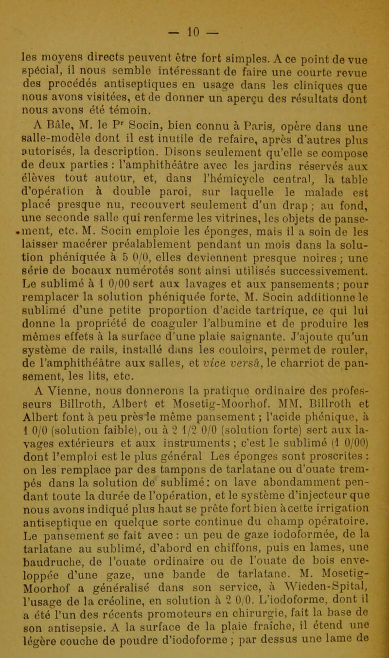 les moyens directs peuvent être fort simples. A ce point de vue spécial, il nous semble intéressant de faire une courte revue des procédés antiseptiques en usage dans les cliniques que nous avons visitées, et de donner un aperçu des résultats dont nous avons été témoin. A Bâle, M. le Pr Socin, bien connu à Paris, opère dans une salle-modèle dont il est inutile de refaire, après d’autres plus autorisés, la description. Disons seulement qu’elle se compose de deux parties : l’amphithéâtre avec les jardins réservés aux élèves tout autour, et, dans l’hémicycle central, la table d’opéralion à double paroi, sur laquelle le malade est placé presque nu, recouvert seulement d’un drap ; au fond, une seconde salle qui renferme les vitrines, les objets de panse- • ment, etc. M. Socin emploie les éponges, mais il a soin de les laisser macérer préalablement pendant un mois dans la solu- tion phéniquée à 5 0/0, elles deviennent presque noires ; une série do bocaux numérotés sont ainsi utilisés successivement. Le sublimé à 1 0/00 sert aux lavages et aux pansements; pour remplacer la solution phéniquée forte, M. Socin additionne le sublimé d’une petite proportion d’acide tartrique, ce qui lui donne la propriété de coaguler l’albumine et de produire les mêmes effets à la surface d’une plaie saignante. J’ajoute qu’un système de rails, installé dans les couloirs, permet de rouler, de l’amphithéâtre aux salles, et vice versà, le charriot de pan- sement, les lits, etc. A Vienne, nous donnerons la pratique ordinaire des profes- seurs Billroth, Albert et Mosetig-Moorhof. MM. Billroth et Albert font à peu près le même pansement ; l’acide phénique, à 1 0/0 (solution faible), ou à 2 1/2 0/0 (solution forte) sert aux la- vages extérieurs et aux instruments ; c’est le sublimé (1 0/00) dont l’emploi est le plus général Les éponges sont proscrites : on les remplace par des tampons de tarlatane ou d’ouate trem- pés dans la solution de sublimé: on lave abondamment pen- dant toute la durée de l’opération, et le système d’injecteur que nous avons indiqué plus haut se prête fort bien à cel te irrigation antiseptique en quelque sorte continue du champ opératoire. Le pansement se fait avec : un peu de gaze iodoformée, de la tarlatane au sublimé, d’abord en chiffons, puis en lames, une baudruche, de l’ouate ordinaire ou de l’ouate de bois enve- loppée d’une gaze, une bande de tarlatane. M. Mosetig- Moorhof a généralisé dans son service, à Wieden-Spital, l’usage do la créoline, en solution à 2 0,0. L’iodoforme, dont il a été l’un des récents promoteurs en chirurgie, fait la base de son antisepsie. A la surface de la plaie fraîche, il étend une légère couche de poudre d’iodoforme ; par dessus une lame de