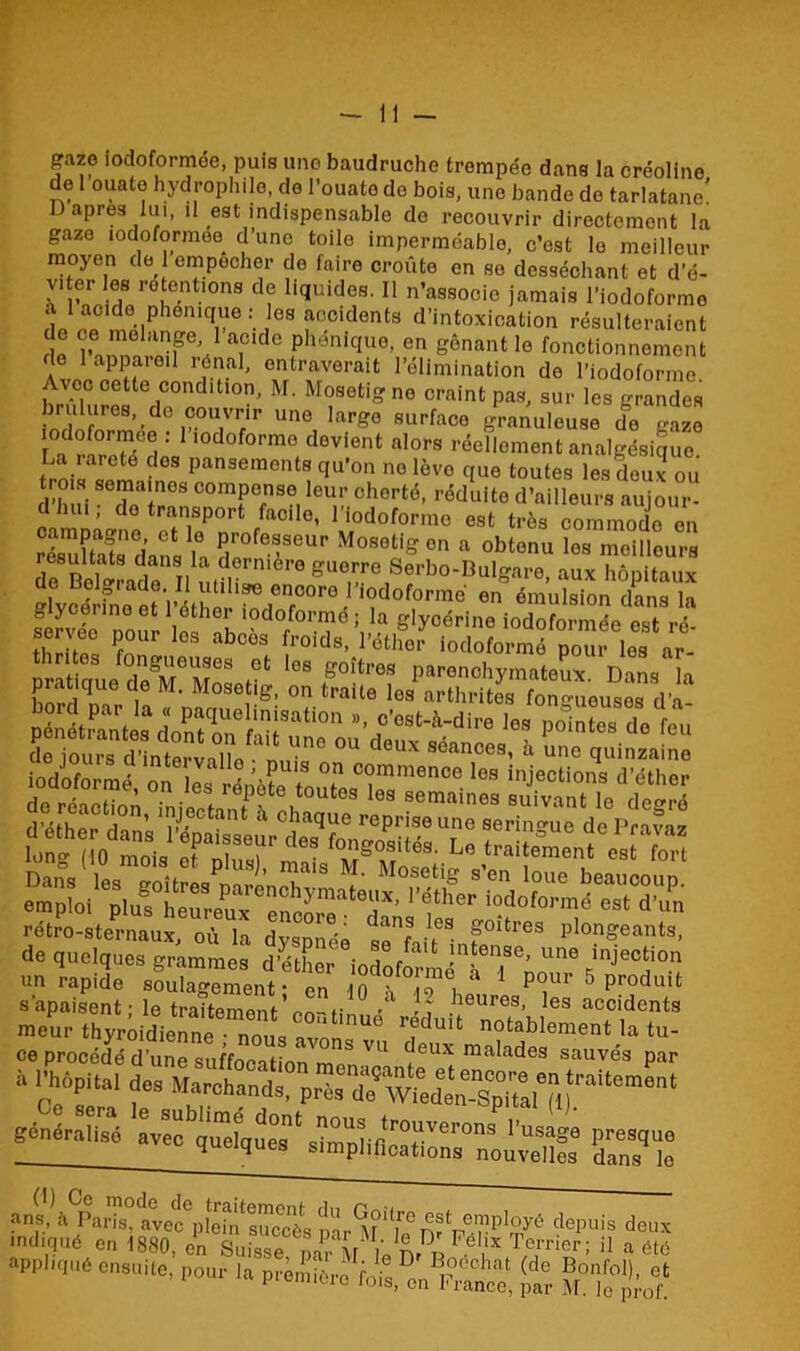 gazo iodoformée, puis une baudruche trompée dans la créollne de l ouato hydrophile, de l’ouate do bois, une bande de tarlatane! D apres lui, il est indispensable de recouvrir directement la gaze iodoformée d’une toile imperméable, c’est le meilleur moyen de 1 empocher de faire croûte en se desséchant et d’é- v, er les rétentions de liquides. Il n’associe jamais l’iodoformo a 1 acide phonique: es accidents d’intoxication résulteraient e ce mélangé 1 acide phénique, en gênant le fonctionnement de 1 appareil rénal, entraverait l’élimination do l’iodoforme Avec cette condition, M. Mosetigne craint pas, sur les grandes !r!rl!!flreS,'d° iC0U,V7r une larg° suffaco granuleuse do gaze La ’’ lodofo,’mo devient «lors réellement analgésique. La rareté dos pansements qu’on no lève que toutes les deux ou d’hui fZiïn8 ComPense leu‘‘ cherté, réduite d’ailleurs aujour- d hu. ; do transport facile, l’iodoforme est très commode on résultafs dans H 5r0fe®SeUr Mosotig en a obtenu les meilleurs résultats dans la dernière guerre Serbo-Bulgare aux hônitaux fervée Dour lfs nh 10d°/°r^ë î f glycérine iodoformée est ré- thrit«a bces fr0lds- 1°ther iodoformé pour les ar- pratique un rapide soulagement- en 10 ? ô i 1 5 Produit s'apaisent • le traitement r ■' • î heures, les accidents meur thyrôidienne6-^!!^!™^nue rfduit notablement la tu- ce procédé d’une suffocation m08 VU *6UX ma,lades sauvés par 4 st**1 r Mrhands- “pp,“ —* ■* <t gf**