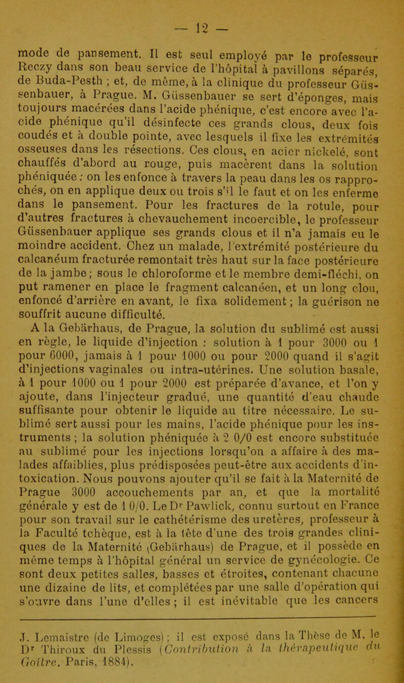 mode de pansement. Il est seul employé par le professeur Reczy dans son beau service de l’hôpital à pavillons séparés, de Buda-Pesth ; et, de même, à la clinique du professeur Gfis- senbauer, à Prague. M. Giissenbauer se sert d’éponges, mais toujours macérées dans l’acide phénique, c’est encore avec l’a- cide phénique qu’il désinfecte ces grands clous, deux fois coudés et à double pointe, avec lesquels il fixe les extrémités osseuses dans les résections. Ces clous, en acier nickelé, sont chauffés d’abord au rouge, puis macèrent dans la solution phéniquée: on les enfonce à travers la peau dans les os rappro- chés, on en applique deux ou trois s’il le faut et on les enferme dans le pansement. Pour les fractures de la rotule, pour d’autres fractures à chevauchement incoercible, le professeur Giissenbauer applique ses grands clous et il n’a jamais eu le moindre accident. Chez un malade, l'extrémité postérieure du calcanéum fracturée remontait très haut sur la face postérieure de la jambe; sous le chloroforme et le membre demi-fléehi, on put ramener en place le fragment calcanéen, et un long clou, enfoncé d’arrière en avant, le fixa solidement; la guérison ne souffrit aucune difficulté. A la Gebiirhaus, de Prague, la solution du sublimé est aussi en règle, le liquide d’injection : solution à 1 pour 3000 ou 1 pour 6000, jamais à 1 pour 1000 ou pour 2000 quand il s’agit d’injections vaginales ou intra-utérines. Une solution basale, à 1 pour 1000 ou 1 pour 2000 est préparée d’avance, et l’on y ajoute, dans l’injecteur gradué, une quantité d’eau chaude suffisante pour obtenir le liquide au titre nécessaire. Le su- blimé sert aussi pour les mains, l’acide phénique pour les ins- truments ; la solution phéniquée à 2 0/0 est encore substituée au sublimé pour les injections lorsqu’on a affaire à des ma- lades affaiblies, plus prédisposées peut-être aux accidents d’in- toxication. Nous pouvons ajouter qu’il se fait à la Maternité do Prague 3000 accouchements par an, et que la mortalité générale y est de 1 0/0. LeDr Pawlick, connu surtout en France pour son travail sur le cathétérisme des uretères, professeur à la Faculté tchèque, est à la tête d’une des trois grandes clini- ques de la Maternité (Gebiirhaus) de Prague, et il possède en même temps à l’hôpital général un service de gynécologie. Ce sont deux petites salles, basses et étroites, contenant chacune une dizaine de lits, et complétées par une salle d’opération qui s’ouvre dans l’une d’elles ; il est inévitable que les cancers J. Lemaistre (de Limoges); il est exposé dans la Thèse de M. le Dr Thiroux du Plessis [Contribution à In thérapeutique du Goitre. Paris, 1884).