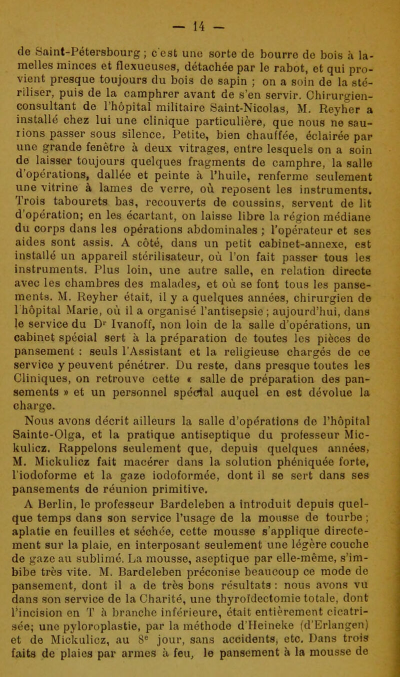 do Saint-Pétersbourg; c'est une sorte de bourre do bois à la- melles minces et flexueuses, détachée par le rabot, et qui pro- vient presque toujours du bois de sapin ; on a soin de la sté- riliser, puis de la camphror avant de s’en servir. Chirurgien- consultant de l’hôpital militaire Saint-Nicolas, M. Reyher a installé chez lui une clinique particulière, que nous ne sau- rions passer sous silence. Petite, bien chauffée, éclairée par une grande fenêtre à deux vitrages, entre lesquels on a soin de laisser toujours quelques fragments de camphre, la salle d’opérations, dallée et peinte à l’huile, renferme seulement une vitrine à lames de verre, où reposent les instruments. Trois tabourets bas, recouverts de coussins, servent de lit d’opération; en les écartant, on laisse libre la région médiane du corps dans les opérations abdominales ; l’opérateur et ses aides sont assis. A côté, dans un petit cabinet-annexe, est installé un appareil stérilisateur, où l’on fait passer tous les instruments. Plus loin, une autre salle, en relation directe avec les chambres des malades, et où se font tous les panse- ments. M. Reyher était, il y a quelques années, chirurgien de 1 hôpital Marie, où il a organisé l’antisepsie ; aujourd’hui, dans le service du Dr Ivanoff, non loin de la salle d’opérations, un cabinet spécial sert à la préparation de toutes les pièces de pansement : seuls l’Assistant et la religieuse chargés de ce service y peuvent pénétrer. Du reste, dans presque toutes les Cliniques, on retrouve cette « salle de préparation des pan- sements » et un personnel spécial auquel en est dévolue la charge. Nous avons décrit ailleurs la salle d’opérations de l’hôpital Sainte-Olga, et la pratique antiseptique du professeur Mic- kulicz. Rappelons seulement que, depuis quelques années, M. Mickulicz fait macérer dans la solution phéniquée forte, l'iodoforme et la gaze iodoformée, dont il se sert dans ses pansements de réunion primitive. A Berlin, le professeur Bardeleben a introduit depuis quel- que temps dans son service l’usage de la mousse de tourbe ; aplatie en feuilles et séchée, cette mousse s’applique directe- ment sur la plaie, en interposant seulement une légère couche de gaze au sublimé. La mousse, aseptique par elle-même, s’im- bibe très vite. M. Bardeleben préconise beaucoup ce mode de pansement, dont il a de très bons résultats : nous avons vu dans son service de la Charité, une thyroïdectomie totale, dont l’incision en T h branche inférieure, était entièrement cicatri- sée; une pyloroplastie, par la méthode d’IIeineke (d’Erlangen) et de Mickulicz, au 8e jour, sans accidents, etc. Dans trois faits de plaies par armes à feu, le pansement à la mousse de