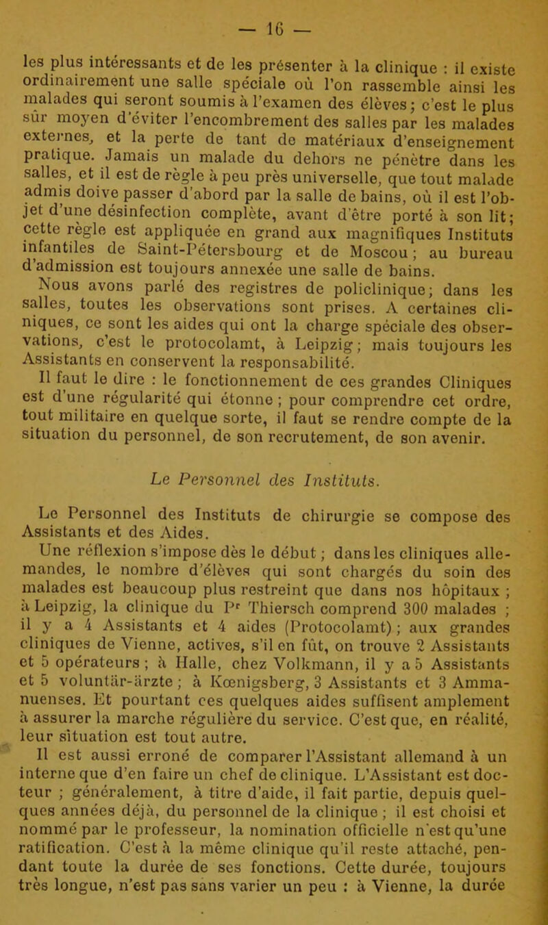 les plus intéressants et de les présenter à la clinique : il existe ordinairement une salle spéciale où l’on rassemble ainsi les malades qui seront soumis à l’examen des élèves; c’est le plus sur moyen d'éviter l’encombrement des salles par les malades externes, et la perte de tant de matériaux d’enseignement pratique. Jamais un malade du dehors ne pénètre dans les salles, et il est de règle à peu près universelle, que tout malade admis doive passer d’abord par la salle de bains, où il est l’ob- jet d’une désinfection complète, avant d’être porté à son lit; cette règle est appliquée en grand aux magnifiques Instituts infantiles de Saint-Pétersbourg et de Moscou ; au bureau d admission est toujours annexée une salle de bains. Nous avons parlé des registres de policlinique; dans les salles, toutes les observations sont prises. A certaines cli- niques, ce sont les aides qui ont la charge spéciale des obser- vations, c’est le protocolamt, à Leipzig; mais toujours les Assistants en conservent la responsabilité. Il faut le dire : le fonctionnement de ces grandes Cliniques est d une régularité qui étonne ; pour comprendre cet ordre, tout militaire en quelque sorte, il faut se rendre compte de la situation du personnel, de son recrutement, de son avenir. Le Personnel des Instituts. Le Personnel des Instituts de chirurgie se compose des Assistants et des Aides. Une réflexion s’impose dès le début ; dans les cliniques alle- mandes, le nombre d’élèves qui sont chargés du soin des malades est beaucoup plus restreint que dans nos hôpitaux ; à Leipzig, la clinique du Pr Thiersch comprend 300 malades ; il y a 4 Assistants et 4 aides (Protocolamt) ; aux grandes cliniques de Vienne, actives, s’il en fût, on trouve 2 Assistants et 5 opérateurs; à, Halle, chez Volkmann, il y a 5 Assistants et 5 voluntar-ârzte ; à Ivœnigsberg, 3 Assistants et 3 Amma- nuenses. Et pourtant ces quelques aides suffisent amplement à assurer la marche régulière du service. C’est que, en réalité, leur situation est tout autre. Il est aussi erroné de comparer l’Assistant allemand à un interne que d’en faire un chef de clinique. L’Assistant est doc- teur ; généralement, à titre d’aide, il fait partie, depuis quel- ques années déjà, du personnel de la clinique; il est choisi et nommé par le professeur, la nomination officielle n’est qu’une ratification. C’est à la même clinique qu’il reste attaché, pen- dant toute la durée de ses fonctions. Cette durée, toujours très longue, n’est pas sans varier un peu : à Vienne, la durée