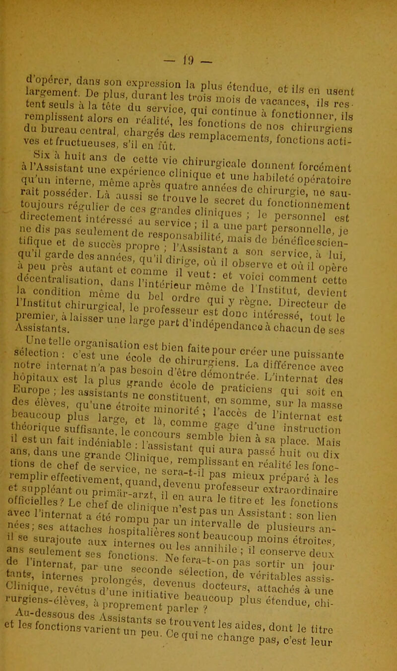 * U»» u«enl tent seuls à la SVu ,“tta ani Tr ““ ™?*nce?- »« »• remplissent alors en réalitô iL c ^11 nue a fonctionner, ils du bureau central, chargés des remnlae 08 de,n°fS chi,'lu'icns ves et fructueuses, s’il en fût PIaccments, fonctions acti- à viiuntZ a»»»»»* qu'm, interne, mZTrèe nul t ' “T '“f** opératoire rait posséder. Là ausï se .ÏomI i Pchirur£ie- no sau- toujours régulier de ccs erwl ■ • i° secrot clu fonctionnement directement intéress/^u^ertàce nT* ? '! pcrsonncl 0«‘ ne dis pas seulement de responsabilité 'le.pa]rt Pe.rsonnollo> je tifiquo et de succès propre P Assis anV■! d® bcneflcescien- qu’il garde des années, qu’il d,^ où !» 80 8ervi«e> à J“h a peu près autant et comme il veut ‘ °bservo et 0,111 opère décentralisation, dans l’intérieur m* ' t, !Cr1 comment cotto la condition même du bel ordre mù de,1 f^stitut, devient 1 institut chirurgical le nrofeann ?’ ieone. Directeur do premier, i laissa? une j,ZmZZTl “'T '”«>«<, ‘«'1 le Assistants. » Ie mdependancoà chacun de ses sélection : c’est une^écoUwlo^h[?ltefP°ur crëer une puissante notre internat n’a pas besoin d’êtrPîrLa di,férenco avec hôpitaux est la plus grande é ^[rée. L’internat des Europe ; les assistants ne constituent pratlclens C1U1 soit en des élèves, qu’une étroite minorité •’ ? Sonime> sur la masse beaucoup plus laree ct h M ’ acces de l’mternat est théorique suffisante? lé concours sethPP Pune instruction d est un fait indéniable : l’assist-im îP-° 31611 a sa PIace- Mais ans, dans une grande Cliniciue remnl passë huit ou dix tiens de chef de service nPsérnTS  611 realité les remplir effectivement, quand dovem mi6UX préPar0 a lcs et suppléant ou primSr-ar/t ’il 1 Poseur extraordinaire officielles? Le chef^offiue nW™ ,<3 M?eet Ies Actions avec l’internat a été rompu par on inP “î, Asfistant : son lien nees; ses attaches hospitalières 6 de PIusieurs an- '• se surajoute aux internes n. ,HOnt beauÇ°up moins étroites, ans seulement ses fonctions No feraP’1'611 conserve deux do 1 internat, par une spprm,i! i pas sortir un jour tants, internes prolongés, devenus* dort’ ^ Véritables ass's- CJinique, revêtus d’une in tiatile h d°Cteurs’ ‘Attachés à une rurgiens-élèves, à Proprement pLlerT°UP p,US éteildu0- ohi- ce ta.*M«. *». le titre I O- OC qui ne change pas, c’est leur
