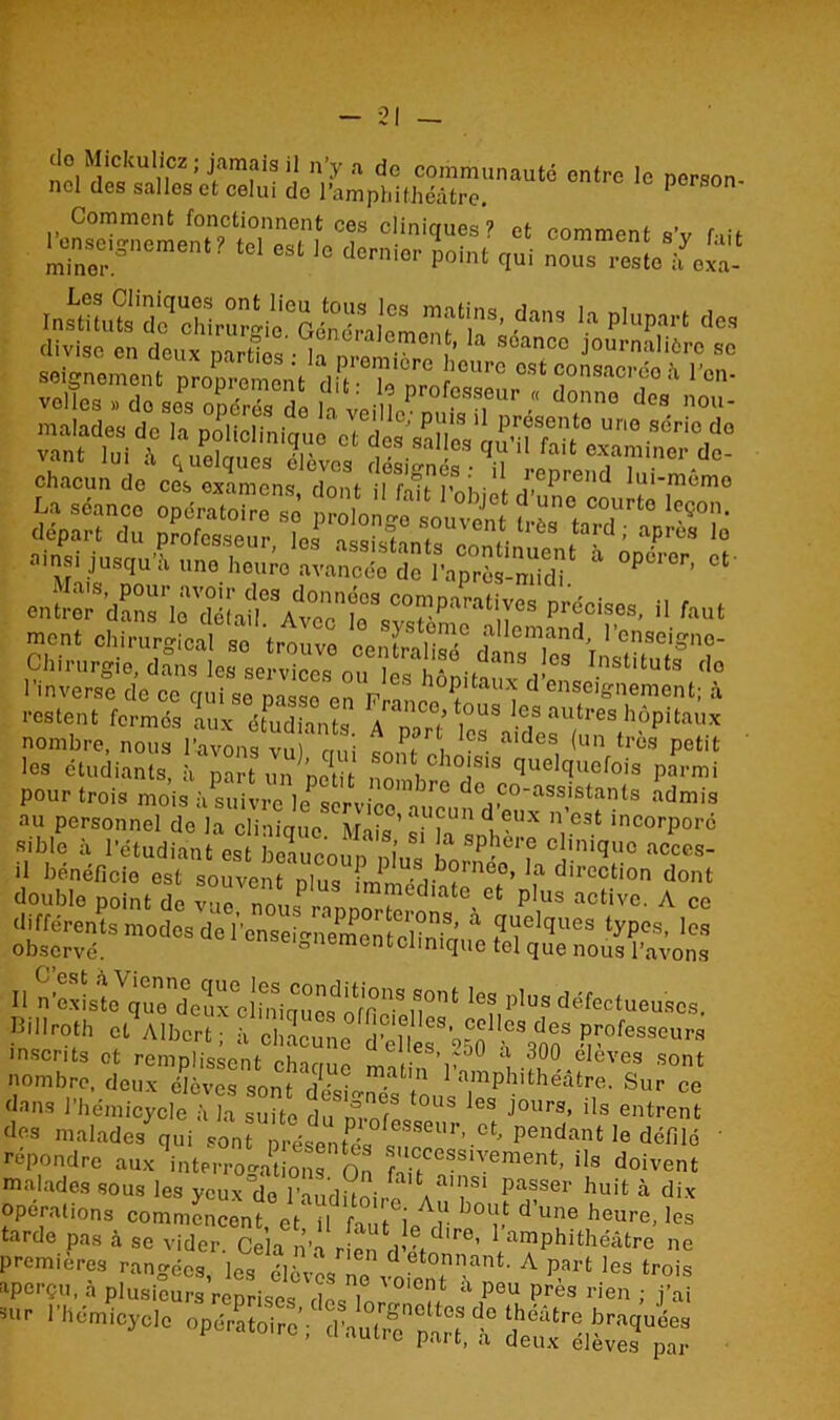 ^,SCUt:?mfiSi! n’y a dc communauté entre le person- nel des salles et celui do l'amphithéâtre. person- Comment fonctionnent ces cliniques? et comment s’v fiit 'zz,sa r m esi io ticn’'01' 'Mi1 <i“< divise en deux narres • h n i ’ soancc Journ;il‘érc sc Mlgnement pïop“me„t 'OU Z Z ’0Ur0 ^ “>“,or<io k l'en- Si SEv&r*. aâsSK »in»l jusqu'à ,me heure avancée d ?«“rSSd‘ * °t°Kr' “ entr0rSdSri0™éhirAvoonie°S pré°ises' 11 *»* ment ohlrur“oal so tmZ S?St1Sm.° allemand, 1’on.elgno- Chirurgie dâ™ !c“otvi n LTli™ ,?é..dans |« Instituts ,lo l’inverse de ce qui se nasse on t? hoPltaux d enseignement; à restent fermés aux étudiants À^orî fcT ? autres hôpitaux nombre, nous l’avons vu) nui soiît ohnLi dCS, (unftros Potit les étudiants, à part un ’notit- no 1 !S1S quelquefois parmi pour trois mois à suivre br° d° ,co'assistants admis au personnel do la clinique Mnk’ a”?Un d oux n’est incorporé Bible à l'étudiant est £ 1 S 81 * BP*ère clinique acces- >1 bénéficie est souvent nlus m US,.b°rneo’ la direction dont double point de vue nojrannnrïT Ct p,US active' A ce différents modes de l’cnsei^nemcntobn3’ “ ?^e ques ^P08- lcs observé. ° iementclimque tel que nous l’avons » les B,llrolh 01 Albert; à chLunc d°énr'250 r™S v°feSaeUr'' inscrits et remplissent charme m , V 0 300 eleves sont nombre, deux élèves sont 'désignés tlus7SSur ce dans 1 hémicycle à la suite du m-nfn J0urs> ds entrent des malades qui sont présentée « seur*.ct' Pendan‘ Je défilé ' répondre aux interrogations On Sf™Slvement> «s doivent malades sous les yeux de l’-iuditni/ a T‘ paSSer huifc à dix Opérations commencent, etütut ^ï b°ï d’Une heure’^ tarde pas à se vider. Cela n’a rien ri'-f lre’ arnPhithéâtre ne