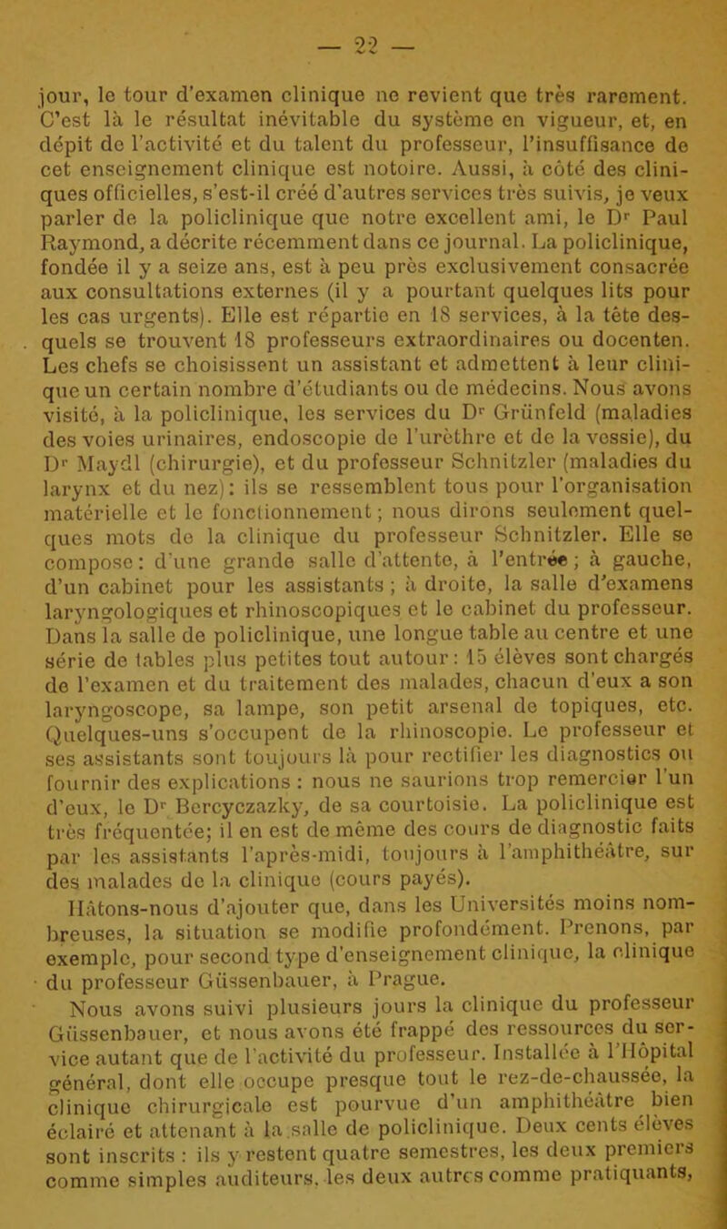 jour, lo tour d’examen clinique ne revient que très rarement. C’est là le résultat inévitable du système en vigueur, et, en dépit de l’activité et du talent du professeur, l’insuffisance de cet enseignement clinique est notoire. Aussi, à côté des clini- ques officielles, s’est-il créé d’autres services très suivis, je veux parler de la policlinique que notre excellent ami, le Dr Paul Raymond, a décrite récemment dans ce journal. La policlinique, fondée il y a seize ans, est à peu près exclusivement consacrée aux consultations externes (il y a pourtant quelques lits pour les cas urgents). Elle est répartie en 18 services, à la tête des- quels se trouvent 18 professeurs extraordinaires ou docenten. Les chefs se choisissent un assistant et admettent à leur clini- que un certain nombre d’étudiants ou de médecins. Nous avons visité, à la policlinique, les services du D1' Griinfeld (maladies des voies urinaires, endoscopie de l’urèthre et de la vessie), du Dr Maydl (chirurgie), et du professeur Schnitzlcr (maladies du larynx et du nez): ils se ressemblent tous pour l’organisation matérielle et le fonctionnement; nous dirons seulement quel- ques mots de la clinique du professeur Schnitzler. Elle se compose: d'une grande salle d’attente, à l’entrée; à gauche, d’un cabinet pour les assistants ; à droite, la salle d’examens laryngologiques et rhinoscopiques et le cabinet du professeur. Dans la salle de policlinique, une longue table au centre et une série de tables plus petites tout autour: 15 élèves sont chargés de l’examen et du traitement des malades, chacun d’eux a son laryngoscope, sa lampe, son petit arsenal de topiques, etc. Quelques-uns s’occupent de la rhinoscopie. Le professeur et ses assistants sont toujours là pour rectifier les diagnostics ou fournir des explications : nous ne saurions trop remercier l’un d’eux, le Dr Bercyczazky, de sa courtoisie. La policlinique est très fréquentée; il en est de même des cours de diagnostic faits par les assistants l’après-midi, toujours à l’amphithéâtre, sui- des malades de la clinique (cours payés). Hâtons-nous d’ajouter que, dans les Universités moins nom- breuses, la situation se modifie profondément. Prenons, par exemple, pour second type d’enseignement clinique, la clinique du professeur Güssenbauer, à Prague. Nous avons suivi plusieurs jours la clinique du professeur Güssenbauer, et nous avons été frappé des ressources du ser- vice autant que de l'activité du professeur. Installée à 1 Hôpital général, dont elle occupe presque tout le rez-de-chaussée, la clinique chirurgicale est pourvue d’un amphithéâtre bien éclairé et attenant à la.salle de policlinique. Deux cents élèves sont inscrits : ils y restent quatre semestres, les deux premiers comme simples auditeurs, les deux autres comme pratiquants,