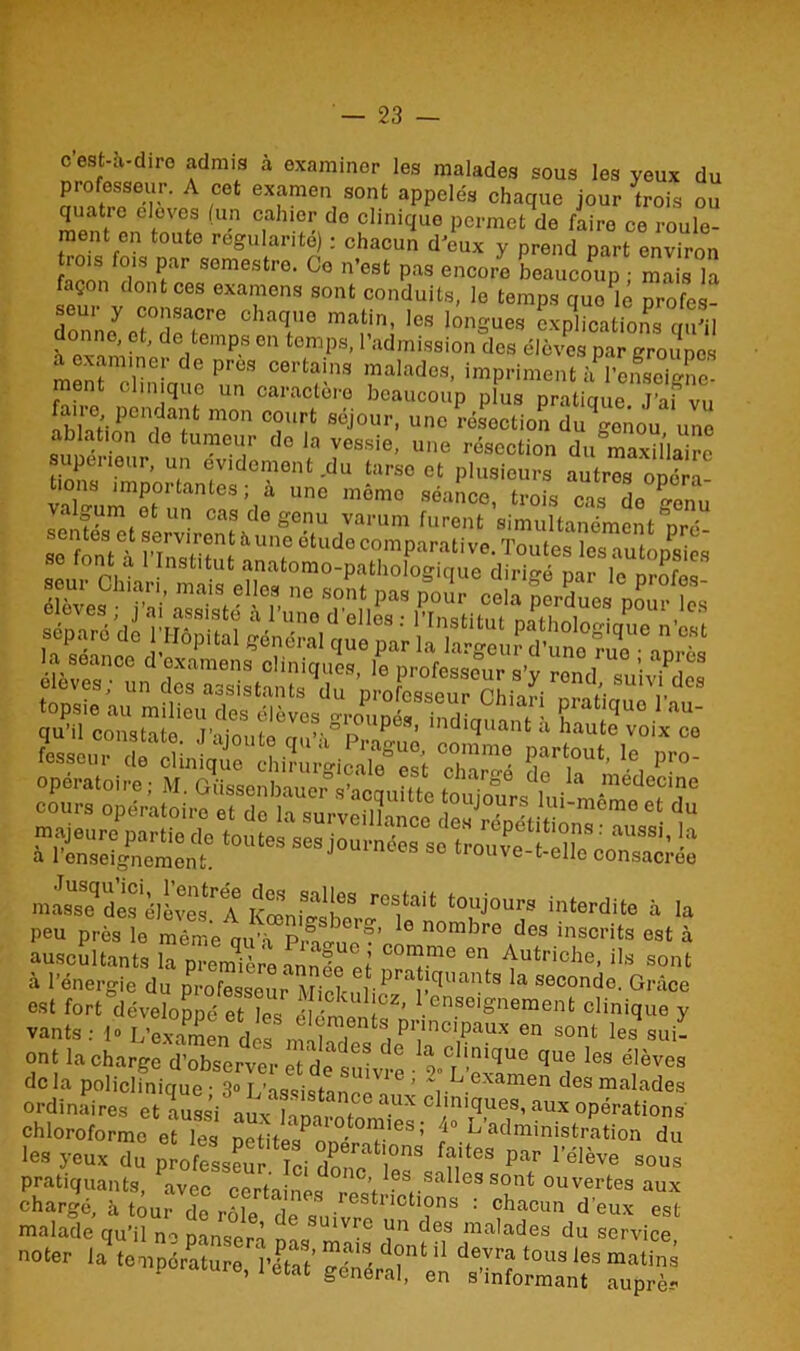c est-à-diro admis à examiner les malades sous les veux du professeur. A cet examen sont appelés chaque jour trois ou quatio eloves (un cahier do clinique permet de faire ce roule- ment en toute régularité) ; chacun d'eux y prend part environ rois fois par semestre. Ce n’est pas encore beaucoup • mais la façon dont ces examens sont conduits, le temps que lé proies- 0hT6 ra-fi». b, longue, explication^qulj ? d ,t pS 0,1 temps>1admission des élèves par groupes aoxam.ne,- de près certain, malade,, impriment à iSgne ment clinique un caractère beaucoup plus pratique. J’af vu ah'SiPenwfc m°n C?urt séJ°ur> unc ^section du gonou une ablation do tumeur do la vessie, une résection du maSla^e supeiieur, un evidement .du tarse et plusieurs autres opéra- ions importantes; a unc mémo séance, trois cas de rr0nu Je.fets^reCnUde gT ,Varum furent s''multanément pré- a 1 enseignement. ® ^ elle consacrée masse des^lèves^A KœniS<^\leS r°S,tait touj°urs interdite à la peu près le même qu’à pA^flv’ e nombre des inscrits est à auscultants la première mntelï C°n?me en Autr'che, ils sont à l’énergie du professent pra1tîquants la seconde. Grâce est fort développé et les élénto ,CZ’ .enseioneraent clinique y vants: 1» L’examen^ dns m>, pr,lncipaux °n sont les sui- ont la charge d’observer et de sfr 1° iCT!!mqUe que les élèves delà policlinique - 3°L’assistanet'1*3 ’ Y Texamen des malades ordinaires et aussi aux Imm-nto clmiques, aux opérations chloroforme et les petites^onérér'63 ’ /“ Administration du les yeux du professer Ici dZT'?™ fî?tes par 1>élève «eus pratiquants, avec certaines A 6s..salles sont ouvertes aux maS ““Æe r d“8 “^“^-“vic'r »°<er la temple, iC' SS# « ‘SS? %%