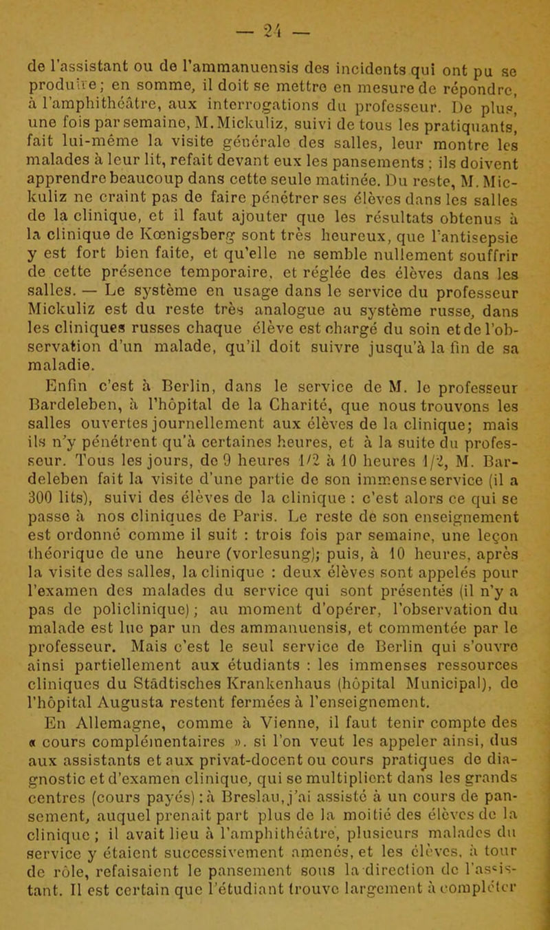 de l’assistant ou de l’ammanucnsis des incidents qui ont pu se produire; en somme, il doit se mettre en mesure de répondre, à l’amphithéâtre, aux interrogations du professeur. De plus] une fois par semaine, M.Mickuliz, suivi de tous les pratiquants, fait lui-même la visite générale des salles, leur montre les malades à leur lit, refait devant eux les pansements ; ils doivent apprendre beaucoup dans cette seulo matinée. Du reste, M. Mic- kuliz ne craint pas do faire pénétrer ses élèves dans les salles de la clinique, et il faut ajouter que les résultats obtenus à la clinique de Kœnigsberg sont très heureux, que l'antisepsie y est fort bien faite, et qu’elle ne semble nullement souffrir de cette présence temporaire, et réglée des élèves dans les salles. — Le système en usage dans le service du professeur Mickuliz est du reste très analogue au système russe, dans les cliniques russes chaque élève est chargé du soin et de l’ob- servation d’un malade, qu’il doit suivre jusqu’à la fin de sa maladie. Enfin c’est à Berlin, dans le service de M. le professeur Bardeleben, à l’hôpital de la Charité, que nous trouvons les salles ouvertes journellement aux élèves de la clinique; mais ils n’y pénétrent qu’à certaines heures, et à la suite du profes- seur. Tous les jours, do 9 heures 1/2 à 10 heures 1/2, M. Bar- deleben fait la visite d’une partie de son immense service (il a 300 lits), suivi des élèves de la clinique : c’est alors ce qui se passe à nos cliniques de Paris. Le reste de son enseignement est ordonné comme il suit : trois fois par semaine, une leçon théorique de une heure (vorlesung); puis, à 10 heures, après la visite des salles, la clinique : deux élèves sont appelés pour l’examen des malades du service qui sont présentés (il n’y a pas de policlinique) ; au moment d’opérer, l’observation du malade est lue par un des ammanuensis, et commentée par le professeur. Mais c’est le seul service de Berlin qui s’ouvre ainsi partiellement aux étudiants : les immenses ressources cliniques du Stâdtisches Krankenhaus (hôpital Municipal), do l’hôpital Augusta restent fermées à l’enseignement. En Allemagne, comme à Vienne, il faut tenir compte des « cours complémentaires ». si l’on veut les appeler ainsi, dus aux assistants et aux privat-docent ou cours pratiques de dia- gnostic et d’examen clinique, qui se multiplient dans les grands centres (cours payés) :à Breslau.j’ai assisté à un cours de pan- sement, auquel prenait part plus de la moitié des élèves do la clinique; il avait lieu à l’amphithéâtre, plusieurs malades du service y étaient successivement amenés, et les élèves, à tour de rôle, refaisaient le pansement sous la direction de l’assis- tant. Il est certain que l’étudiant trouve largement à compléter