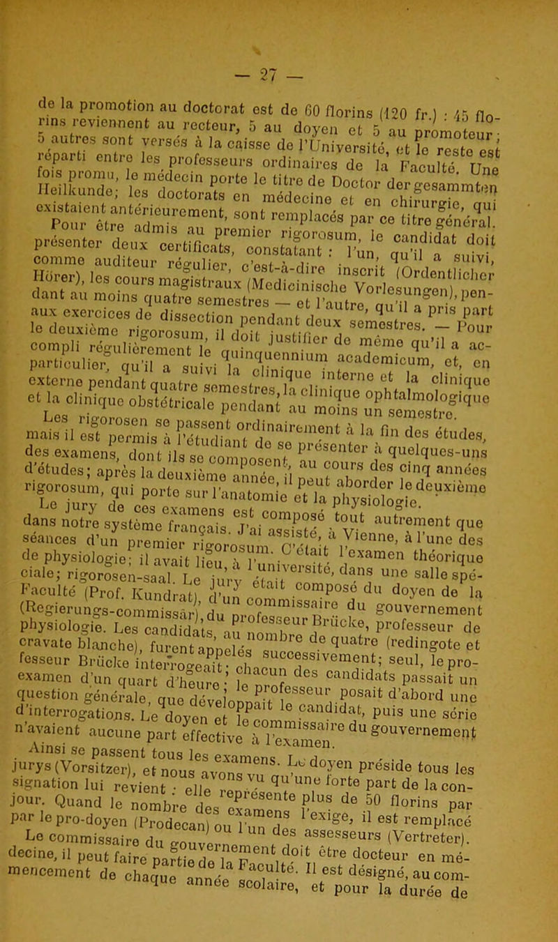 de la promotion au doctorat est de 60 florins (-120 fr 1 • 45 fin rms reviennent au recteur, 5 au doyen et 5 au promoteuî- Ileilkundc; 'VéZtTZ C“ÏÏ1S8rTunt’sonl rcmpl“éa >» Æ&ffi p,-ose„,»,. ttsnan.1' “ « comme auditeur régulier fi S ï ' • q lI, a suivi’ Horer), les cours ma|istraûx (Me d i c i n i sol m Varl csun^enl 'nin dant au moins quatre semestre vl \ v 0llesungen), pen- aux exercices de' disseSCndm,* deu^'s^s,™ *?£* comp?té7u,£roSnu;‘Jf jUSllei' 110 «‘“o ««i’H a £ Les rigorosen se passont ordinairement 4 ln r , mais il est permis à IVturiinni i a cm?nt a la fin des etudes, des examens, dont ils se coninne! S,° Prcsenter a quelques-uns d'études; après la deuxième année i Mut°“bordf f 7 rigorosum, qui porto sur l'anatomie et la physfoîei'e X “ dans notre sj^tème^a'nçais f?™?™6 <•« autrement que séances d'u.ï 4 l’une des de physiologie; il avait lion r”1'- C aît. 1,examen théoriquo ciale; rigorosen-Lal L^iuVv eZ'îT^’ ^ Unc sallc >pé- Faculté (Prof. Kundrat) d’un on 1 comPos^ du doyen de la (Regierungs-commissâr)’ du m.nrmmissaire du gouvernement physiologie. Les candidats in urBrueke, professeur de cravate blanche), furent an’nelrq '“bre de fiuatre (redingote et fesseur Brücke inte^eSseu1’ !e P>- examen d’un quart d’heurn •’ !r deb candldats passait un question générale aue dév t Professeur posait d’abord une d mterrogltioïuZene°K ^ ?andidat’ Puis «ne série n’avaient aucune part effective à'^ g0uvernemeP* jurys ^ doyen préside tous les signation lui revient • elle remvï ^ ^ lorte part de la non- jour. Quand le nombre de,IIf US de 50 n°rins par par le pro-doyen (Prodecan) ouTuTdes ^ Ü 6St remPlacé Le commissaire du eo„VPn„ de. assesseurs (Vertreter). decine, il peut faire paftiede laFn'être docteur en «lé- mcnccment de