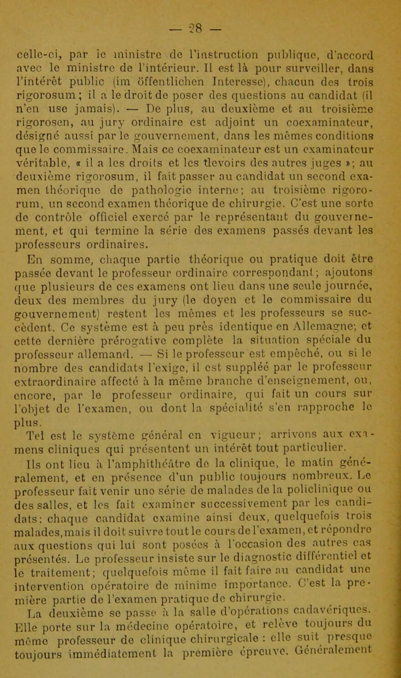 — 58 — celle-ci, par ie ministre de l’instruction publique, d’accord avec le ministre de l’intérieur. Il est là pour surveiller, dans l’intérêt public (im ôffentlichon Interesse), chacun des trois rigorosum; il a le droit de poser des questions au candidat (il n’en use jamais). — De plus, au deuxième et au troisième rigorosen, au jury ordinaire est adjoint un coexaminateur, désigné aussi parle gouvernement, dans les memes conditions que le commissaire. Mais ce coexaminateur est un examinateur véritable, « il a les droits et les tlcvoirs des autres juges »; au deuxième rigorosum, il fait passer au candidat un second exa- men théorique de pathologie interne; au troisième rigoro- rum, un second examen théorique de chirurgie. C’est une sorte de contrôle officiel exercé par le représentant du gouverne- ment, et qui termine la série des examens passés devant les professeurs ordinaires. En somme, chaque partie théorique ou pratique doit être passée devant le professeur ordinaire correspondant; ajoutons que plusieurs de ces examens ont lieu dans une seule journée, deux des membres du jury (le doyen et le commissaire du gouvernement) restent les mêmes et les professeurs se suc- cèdent. Ce système est à peu près identique en Allemagne; et cette dernière prérogative complète la situation spéciale du professeur allemand. — Si le professeur est empêché, ou si le nombre des candidats l'exige, il est suppléé par le professeur extraordinaire affecté à la mémo branche d’enseignement, ou, encore, par le professeur ordinaire, qui fait un cours sur l’objet de l’examen, ou dont la spécialité s’en rapproche le plus. Tel est le système général en vigueur; arrivons aux exa- mens cliniques qui présentent un intérêt tout particulier. Ils ont lieu à l’amphithéâtre de la clinique, le matin géné- ralement, et en présence d’un public toujours nombreux. Le professeur fait venir uno série de malades de la policlinique ou des salles, et les fait examiner successivement par les candi- dats; chaque candidat examine ainsi deux, quelquefois trois malades,mais il doit suivre tout le cours de l’examen, et répondro aux questions qui lui sont posées à l’occasion des autres cas présentés. Le professeur insiste sur le diagnostic différentiel et le traitement; quelquefois même il fait faire au candidat une intervention opératoire do minime importance. C’est la pre- mière partie de l’examen pratique de chirurgie. La deuxième se passe à la salle d’opérations cadavériques. Elle porte sur la médecine opératoire, et relève toujours du même professeur do clinique chirurgicale ; elle suit presque toujours immédiatement la première épreuve. Généralement