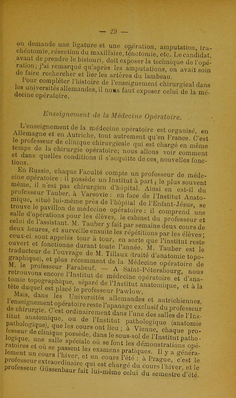 demande une ligature et une opération, amputation, tra- chéotomie, résection du maxillaire, ténotomie, etc. Le candidat avant de prendre le bistouri, doit exposer la technique do l’opé- ho ai uema.rque q,U’après lcs amputations, on avait soin de faire rechercher et lier les artères du lambeau. our compléter l'histoire do l’enseignement chirurgical dans dTcine'opératoireCman^CS'“ •» ><• Enseignement de la Médecine Opératoire. L enseignement de la médecine opératoire est organisé en I cmagno et en Autriche, tout autrement qu’en France C’est em do'kLÎ, °i.quc qui cl. chargé en mémo temps do la chirurgie opératoire; nous allons voir comment LOIS3 qU6 °S conditio,ls il ^acquitte dé cos, nouvelles fonc- cinonopéStoirf-aüUnen^ClUlté C?mp-° U° Professcui' do méde- cine ope atone . il possédé un Institut h part: lo plus souvent meme, U n esc pas chirurgien d’hôpital. Ainsi in est- du professeur Tauber, à Varsovie: enlace de l’Institut Anato troivo^riUÜ-iîU‘TinC’7ès d° 1,]lùpilal do l’Enfant-Jésus, se trouvolepavillon de medecine opératoire; il comprend une , 0 - opérations pour les élèves, le cabinet du professeur et çelu, de assistant. H. Tauber y fait par semaine d'cuTcotu-s do ceïlc “ontanner™, 10 eSU“°los r<SPétiuOM par les élèves ; ouvert effonS °“r “ lour’ 0,1 50rl° <!«• l'institut reste ouvert et lonctionno durant toute l’année. M Tauber m g'raphiq'ue) et ’f* <•** d'anatomie topo? fesseur dé'cltatoüe possède ? 'lm : à Viei,e- o^me P™- logique une X * \ ’ dans le sous-so1 de l’Institut patho • ratoires et où se passent^ °U S° f°nt 163 démonstralions opé- lement un cours fhiver if °Xamcns Pratiques- Il y a généra- professeur ex^raordi’naii^auj1 cst°chs „Vi' à P^“, c'est le professeur Güssenbaur f->n 1 • ?lar°c du cours 1 hiver, et le ssenbaur ait ll“'meme celui du semestre d’été.