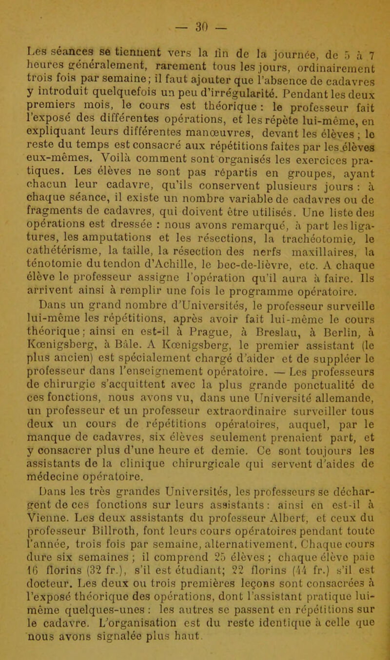 Les séances se tiennent vers la lin de la journée, de 5 à 7 heures généralement, rarement tous les jours, ordinairement tiois fois par semaine; il faut ajouter que i’absence de cadavres y introduit quelquefois un peu d’irrégularité. Pendant les deux premiers mois, le cours est théorique : le professeur fait l’exposé des différentes opérations, et les répète lui-même, en expliquant leurs différentes manœuvres, devant les élèves ; lo reste du temps est consacré aux répétitions faites par les .élèves eux-mêmes. Voila comment sont organisés les exercices pra- tiques. Les élèves ne sont pas répartis en groupes, ayant chacun leur cadavre, qu’ils conservent plusieurs jours : à chaque séance, il existe un nombre variable de cadavres ou de fragments de cadavres, qui doivent être utilisés. Une liste des opérations est dressée : nous avons remarqué, à part les liga- tures, les amputations et les résections, la trachéotomie, le cathétérisme, la taille, la résection des nerfs maxillaires, la ténotomie du tendon d’Achille, le bec-de-lièvre, etc. A chaque élève le professeur assigne l’opération qu’il aura à faire. Ils arrivent ainsi à remplir une fois le programme opératoire. Dans un grand nombre d’Universités, le professeur surveille lui-même les répétitions, après avoir fait lui-même le cours théorique ; ainsi en est-il à Prague, à Breslau, à Berlin, à Kœnigsberg, à Bâle. A Kœnigsberg, le premier assistant (le plus ancien) est spécialement chargé d’aider et de suppléer le professeur dans l’enseignement opératoire. — Les professeurs de chirurgie s’acquittent avec la plus grande ponctualité de ces fonctions, nous avons vu, dans une Université allemande, un professeur et un professeur extraordinaire surveiller tous deux un cours de répétitions opératoires, auquel, par le manque de cadavres, six élèves seulement prenaient part, et y consacrer plus d’une heure et demie. Ce sont toujours les assistants de la clinique chirurgicale qui servent d’aides de médecine opératoire. Dans les très grandes Universités, les professeurs se déchar- gent de ces fonctions sur leurs assistants: ainsi en est-il à Vienne. Les deux assistants du professeur Albert, et ceux du professeur Billroth, font leurs cours opératoires pendant toute l’année, trois fois par semaine, alternativement. Chaque cours dure six semaines ; il comprend 25 élèves ; chaque élève paie 16 florins (32 fr.), s’il est étudiant; 22 florins (-14 fr.) s’il est docteur. Les deux ou trois premières leçons sont consacrées à l’exposé théorique des opérations, dont l’assistant pratique lui- même quelques-unes : les autres se passent en répétitions sur le cadavre. L’organisation est du reste identique à celle que nous avons signalée plus haut.