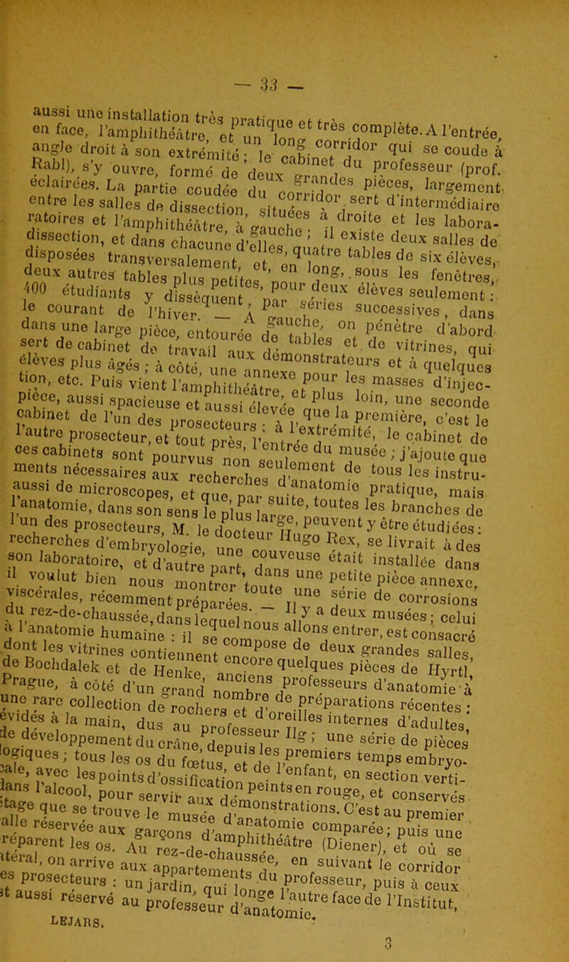 aussi une installation très nnfim,» an. - fM«. l'ampliithéàtro «Un» complète..A rentrée, “»8>o droit à son extrémité leiT!d°r ‘IUi 50 ““de à Rf!),.e'y ouvre, formé ïo doux o u , dU ?.r°fesseu'- <P™f. éclairées, La partie coudée du « £ , ,p‘,e“8’ '«ment entre les salles de dissection ,ii, °, , crt d intermédiaire ra toi res et l’amphithéâtre, àgîuïh“ nî0-1? ? ,os Iab°™. dissection, et dans chacune d’elles 1 ? e deux ««Hes de disposées transversalement ot ’q atl° tab,es de six élèves, deux autres tables plus pertes non fg’ST Ies hêtres *00 étudiants y dissèaSen no! ??UX élèves seulement e ^rant de P hiver A 4u ch?68 8u«»fBiyM ’ da“* dans une large pièce, entourée dft u°'! pénetre d’abord sert de cabinet do travail o„v 1 ■ blcs et do vitrines, qui élèves plus âgés ; à côté! une anno^nour '^ °f à quelqucs tion, etc. Puis vient l’an nhm,P “ les masses d'injec- Piece, aussi spacieuse et aussi élevée6 T l0ln’ Uîle seconde oab.net de l’un des prose^urs à o’est le I autre prosecteur, et tout près Ventrée dn G’- e cabinet do ces cabinets sont pourvus nonsentt . ™US6e ’ J’ajoute que men s nécessaires aux recherches î!? de tous les instru- aass. do microscopes, et que^ par snifl f T pratique« mais anatomie, dans son sensL plus forge1,1î°UteS( es branches de .u des, Prosecteurs, M. ie docteur £!!?“ y etr° étud>ées : recherches d’embryologie une ennv g° ^ex’ se livrait à des son laboratoire, et d’autre nJ , Se etait installée dans II voulut bien’ nous montrer toute P*tite pièce annexe viscérales, récemment prÆes ^ r,^ 5érie de corrosions du rez-de-chaussée,danslémioln 1 ,y a deux musées; celui a 1 anatomie humaine : il Se comnol?l ons entrer, est consacré «-ont les vitrines contiennent „n P°S° d? deux grandes salles de Bochdalek et de Henkp co> o quelques pièces de Hyrtl' ***«. *<*« dï,S Sr. ’ d'anatomie^, une rare collection dérochera et rV de.PrePai'ations récentes; o-des à la main, dus au p^îf68 interaes Cultes de développement du crâne demi?, m ë ’ .Une série de Pièces fiques 1 tous les os du fœtus et fioSJ’PI ®miers temps embryo- -ale, avec lespointsd’ossifieaii’n 6 enfant’ en section verti- ralC001’ Pour serv ra x rmPei?Sen r°Ue’ et conservés !‘f,f qiie «o trouve le mus?e ^nstrations. C’est au premier al.16 réservée aux garçon, ri’ d aaatomie comparée; puis une 2a7„n‘]es °3' A”' ™*-de-ohÏÏS***™ |Diener). « où se ~rou nnatitut’ o