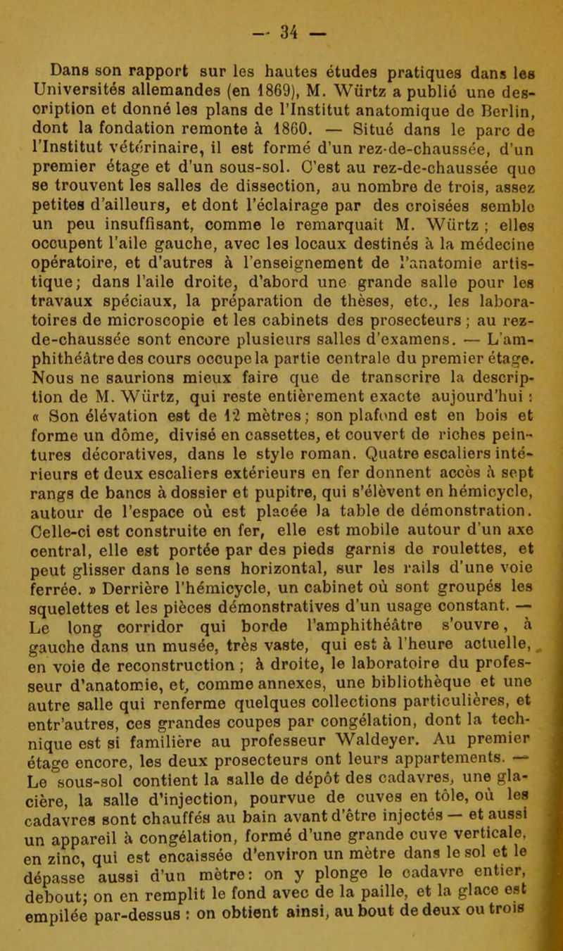 Dans son rapport sur les hautes études pratiques dans les Universités allemandes (en 1869), M. Würtz a publié une des- cription et donné les plans de l’Institut anatomique de Berlin, dont la fondation remonte à 1860. — Situé dans le parc de l’Institut vétérinaire, il est formé d’un rez-de-chaussée, d’un premier étage et d’un sous-sol. C’est au rez-de-chaussée quo se trouvent les salles de dissection, au nombro de trois, assez petites d’ailleurs, et dont l’éclairage par des croisées semble un peu insuffisant, comme le remarquait M. Würtz ; elles occupent l’aile gauche, avec les locaux destinés à la médecine opératoire, et d’autres à l’enseignement de l’anatomie artis- tique; dans l’aile droite, d’abord une grande salle pour les travaux spéciaux, la préparation de thèses, etc., les labora- toires de microscopie et les cabinets des prosecteurs ; au rez- de-chaussée sont encore plusieurs salles d’examens. — L’am- phithéâtre des cours occupe la partie centrale du premier étage. Nous ne saurions mieux faire que de transcrire la descrip- tion de M. Würtz, qui reste entièrement exacte aujourd’hui : « Son élévation est de 12 mètres; son plafond est en bois et forme un dôme, divisé en cassettes, et couvert de riches pein - tures décoratives, dans le style roman. Quatre escaliers inté- rieurs et deux escaliers extérieurs en fer donnent accès â sept rangs de bancs à dossier et pupitre, qui s’élèvent en hémicycle, autour de l’espace où est placée la table de démonstration. Celle-ci est construite en fer, elle est mobile autour d’un axe central, elle est portée par des pieds garnis de roulettes, et peut glisser dans le sens horizontal, sur les rails d’une voie ferrée. » Derrière l’hémicycle, un cabinet où sont groupés les squelettes et les pièces démonstratives d’un usage constant. — Le long corridor qui borde l’amphithéâtre s’ouvre, à gauche dans un musée, très vaste, qui est à l’heure actuelle, en voie de reconstruction ; à droite, le laboratoire du profes- seur d’anatomie, et, comme annexes, une bibliothèque et une autre salle qui renferme quelques collections particulières, et entr’autres, ces grandes coupes par congélation, dont la tech- nique est si familière au professeur Waldeyer. Au premier étage encore, les deux prosecteurs ont leurs appartements. —- Le °sous-sol contient la salle de dépôt des cadavres, une gla- cière, la salle d’injection, pourvue de cuves en tôle, où les cadavres sont chauffés au bain avant d’être injectés — et aussi un appareil à congélation, formé d’une grande cuve verticale, en zinc, qui est encaissée d’environ un mètre dans le sol et le dépasse aussi d’un mètre: on y plonge le cadavre entier, debout; on en remplit le fond avec de la paille, et la glace est empilée par-dessus : on obtient ainsi, au bout de deux ou trois