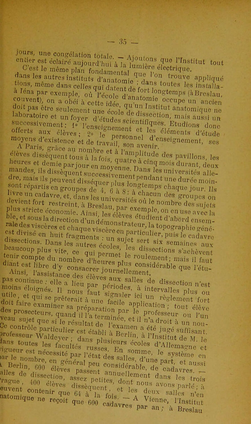 jours, uno congélation . . entier est éclairé aujourd'hui ’àTali0^8 >?UÔ rrnstitut tout j C’est le même plan fonclamenHi1^ 61cctri^o. dans les autres instituts d’anatomio^rk °t tr°UV® aPP!iquë t>ons, même dans celles qui datenTdeVo^T °'lltea Ies installa- a Icna par exemple, où l’école d’on B °ngtemPs (àBrcslau, couvent), on a obéi’à cette idée auZT'l^0 un “««en doit pas etre seulement une écolo do anatomiquo no laboratoire et un foyer d’études soi !s®octlon< ma's aussi un successivement: 1- l’enseignement etles''éi <Etudions (1°nc offerts aux élèves; 2° J(f Jr n‘ v élements d’étude AP?arifeSâcenC° * d° «4^^’ élèves dissent tou«Tlîfo,? ^ P®** '** heures et demie par jour on JB1 Jacinci mois durant, deux mandes, ils dissèquent .succeBsi^nJB^BleS universi^s allc- dri raais ils peuvent disséquer^nlimTonP,?dant une durée moin- sont repartis en groupes de 4 £ à 8 ■ a ° emps chaque jour, lis livre un cadavre, et, dans les .V - chaoun des groupes on c cvient fort restreint, h B res I au nv °S °U nombro des sujets P us stricte économie. Ainsi lL éE-o ^f/0’00 en uso avec la de, et sousladireotion d’undémonstrB etucl'ent d’abord ensem- “ °,des v'scères et chaque viscère en n n tüP°raPhiogéné- disseèrSe Cn huit h'agments : un sufet ^TlPUÎS le Cadavrc ssections. Dans les autres écoles Ji« ? SIX seniai»es aux “r rab,e ,uo «- P*>3 continue elle a lieu !)'^V1108 da ^Usaeotion nest Moins éloignés. Il n0U8 f ‘ . pa0lles. » Intervalles plus on tti •“ “ P*'e.Jl uneS iCi U '«ri doit faire examiner sa nrénnv.r aC aPphcation ; tout élève «si r S PC? m ,:i s. : îtssn’ *ss.^r* cuvent contenir qU0 64 à k CS deux salles n’en