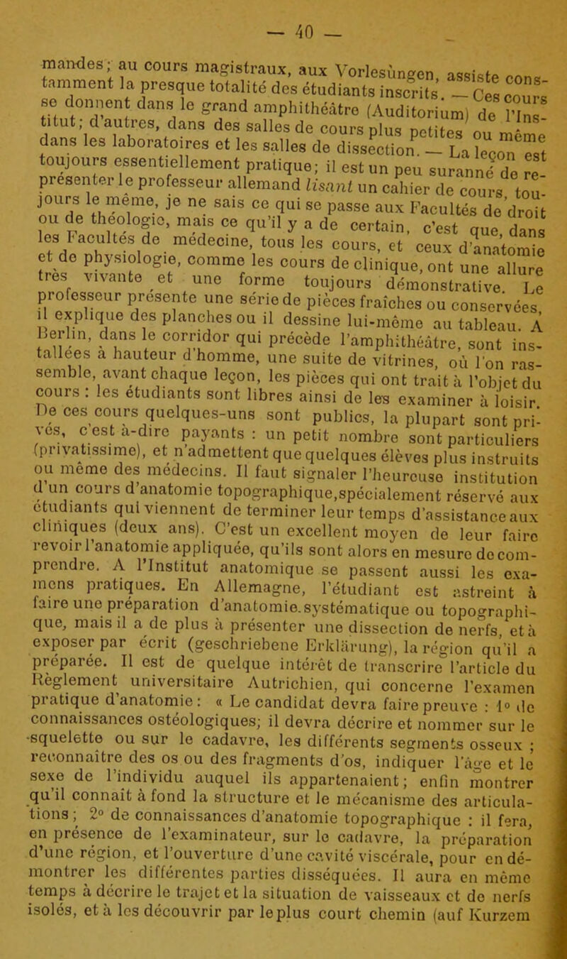 mandes; au cours magistraux, aux Vorlesùngen, assiste cons tamment la presque totalité des étudiants inscrits. 1tel cours' so donnent, dans le grand amphithéâtre (Auditorium) de l’Ins- titut dauties, dans des salles de cours plus petites ou même dans les laboratoires et les salles de dissection. — La leçon est toujours essentiellement pratique; il est un peu suranné de re présenter le professeur allemand lisant un cahier de cours tou- jours le meme je ne sais ce qui se passe aux Facultés de’droit ou de théologie, mais ce qu’il y a de certain, c’est que dans es 1 acuités de medecine, tous les cours, et ceux d’anatomie et de physiologie, comme les cours de clinique, ont une allure très vivante et une forme toujours démonstrative l e professeur présente une série de pièces fraîches ou conservées il explique des planches ou il dessine lui-même au tableau À Lerl.n, dans le corridor qui précède l’amphithéâtre, sont ins- tallées a hauteur d homme, une suite de vitrines, où l'on ras- semble, avant chaque leçon, les pièces qui ont trait à l’objet du cours : les etudiants sont libres ainsi de les examiner à loisir De ces cours quelques-uns sont publics, la plupart sont pri- ves, c est a-d.re payants : un petit nombre sont particuliers (pi ivatissime), et n admettent que quelques élèves plus instruits ou meme des médecins. Il faut signaler l’heureuse institution d un cours d anatomie topographique,spécialement réservé aux etudiants qui viennent de terminer leur temps d’assistance aux cliniques (deux ans). C’est un excellent moyen de leur faire revoir 1 anatomie appliquée, qu’ils sont alors en mesure de com- prendie. A 1 Institut anatomique se passent aussi les exa- mens pratiques. En Allemagne, l’étudiant est astreint à fviire une préparation d anatomie.systématique ou topographie que, mais il a de plus a présenter une dissection de nerfs, et à exposer par écrit (geschriebene Erklârung), la région qu’il a préparée. Il est de quelque intérêt de transcrire l’article du Règlement universitaire Autrichien, qui concerne l’examen pratique d anatomie: « Le candidat devra faire preuve : 1° de connaissances ostéologiques; il devra décrire et nommer sur le •squelette ou sur le cadavre, les différents segments osseux ; reconnaître des os ou des fragments d’os, indiquer 1 âge et le sexe de l’individu auquel ils appartenaient; enfin montrer qu il connaît à fond la structure et le mécanisme des articula- tions ; 2° de connaissances d’anatomie topographique : il fera, en présence de l’examinateur, sur le cadavre, la préparation d’une région, et l’ouverture d’une cavité viscérale, pour en dé- montrer les differentes {parties disséquées. Il aura en même temps à décrire le trajet et la situation de vaisseaux et do nerfs isolés, et à les découvrir par le plus court chemin (auf Ivurzem