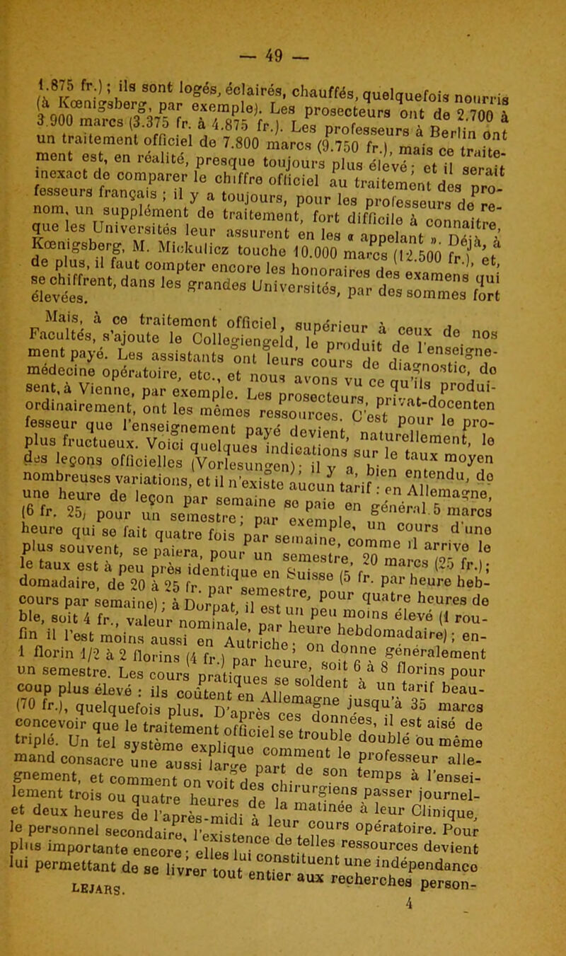 fesseurg français ; il y a toujours, pour les professeurs de?* nom un supplément de traitement, fort difficile à connaît™ que les Universités leur assurent en les « appelant? S * de pZ,bûrLL“ SSiSÏÏ:Zl(ll50° ,r-': * r^ent- — - «■— &ZSZZ t—s; Facultés, s’ajoute le^Ùe^Dllid’ïrpradui* dTlé 1° 03 ment payé. Les assistants ont leurs cours de dtJZT®?' medecine opératoire, etc., et nous av“vu ce ou’?, à d° pfe SJ L™,Xwrn,r?si,.T8eexe!”pi<'1 ,m «•'”« «s plus souvent, se paiera, pour un sëméstre^'Ô m'all Tî le tau.x est à peu près identique en Suisse (5 fr ??CS domadaire, de 20 à 2e) fr , UISSe (5 lr- Par heure heb- cours par emaineî à £rP“ t TT™’ ^ qUatre he-^ de coup plus élevé : ils coûtent?! ,\ I? S° dent. à Un tarif faeau- (70 fr.), quelquefois plus. D’après ceT^onn 35 marC3 concevoir que le traitement i CQ\ donneest d est aisé de triple. Un U £,*£“'1°™ ,le‘Ie tr°“b = doublé ou mémo mand consacre une aussi Urne p“t de,o “ ,professeur “'le- gnement, et comment on voir rie? f •d temps a 1>ensei- lement trois ou quatre heures S j'1'U,'Sl<”ls Pas«r journel- et deux heures de l lprès-mfdi 1,1 m*l,ne6 à le“f Clinique, lui pe_ de se <1