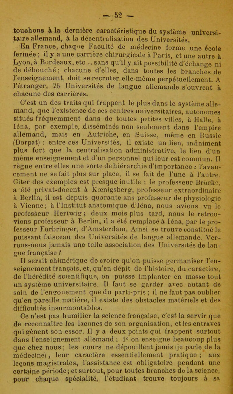 touchons à la dernière caractéristique du système universi- taire allemand, à la décentralisation des Universités. En France, chaque Faculté de médecine forme une école fermée ; il y a une carrière chirurgicale à Paris, et une autre à Lyon, à Bordeaux, etc .. sans qu’il y ait possibilité d’échange ni de débouché ; chacune d’elles, dans toutes les branches de l’enseignement, doit se recruter elle-même perpétuellement. A l’étranger, 26 Universités de langue allemande s’ouvrent à chacune des carrières. C’est un des traits qui frappent le plus dans le système alle- mand, que l’existence de ces centres universitaires, autonomes situés fréquemment dans de toutes petites villes, à Halle, à Iéna, par exemple, disséminés non seulement dans l’empire allemand, mais en Autriche, en Suisse, même en Russie (Dorpat) : entre ces Universités, il existe un lien, infiniment plus fort que la centralisation administrative, le lien d'un même enseignement et d’un personnel qui leur est commun. Il règne entre elles une sorte de hiérarchie d’importance ; l’avan- cement ne se fait plus sur place, il se fait de l’une à l’autre. Citer des exemples est presque inutile : le professeur Brücke, a été privat-docent à Kœnigsberg, professeur extraordinaire à Berlin, il est depuis quarante ans professeur de physiologie à Vienne; à l’Institut anatomique d’Iéna, nous avions vu le professeur Hertwig ; deux mois plus tard, nous le retrou- vions professeur à Berlin, il a été remplacé à Iéna, par le pro- fesseur Fürbringer, d’Amsterdam. Ainsi se trouve constitué le puissant faisceau des Universités de langue allemande. Ver- rons-nous jamais une telle association des Universités de lan- gue française ? Il serait chimérique de croire qu’on puisse germaniser l’en- seignement français, et, qu’en dépit de l’histoire, du caractère, de l’hérédité scientifique, on puisse implanter en masse tout un système universitaire. Il faut se garder avec autant de soin de l’engouement que du parti-pris; il ne faut pas oublier qu’en pareille matière, il existe des obstacles matériels et des difficultés insurmontables. Ce n’est pas humilier la science française, c’est la servir que de reconnaître les lacunes de son organisation, et les entraves qui gênent son essor. Il y a deux points qui frappent surtout dans l’enseignement allemand ; 1° on enseigne beaucoup plus que chez nous ; les cours ne dépouillent jamis ije parle de la médecine) , leur caractère essentiellement pratique ; aux leçons magistrales, l’assistance est obligatoire pendant une cortaine période; et surtout, pour toutes branches de la science, pour chaque spécialité, l’étudiant trouve toujours à sa
